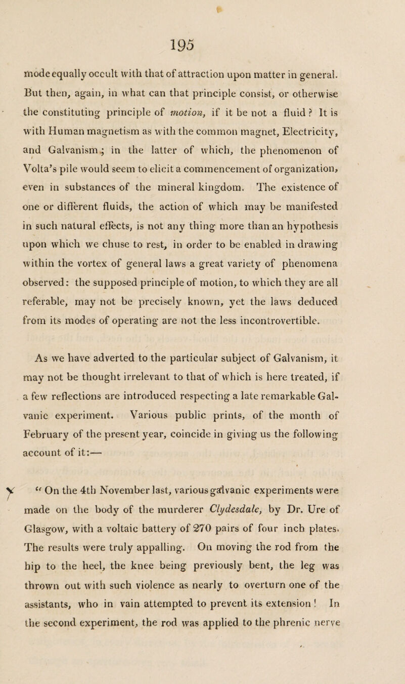 mode equally occult with that of attraction upon matter in general. But then, again, in what can that principle consist, or otherwise the constituting principle of motion, if it be not a fluid ? It is with Human magnetism as with the common magnet. Electricity, and Galvanism.; in the latter of which, the phenomenon of Volta’s pile would seem to elicit a commencement of organization, even in substances of the mineral kingdom. The existence of one or different fluids, the action of which may be manifested in such natural effects, is not any thing more than an hypothesis upon which we chuse to rest, in order to be enabled in drawing within the vortex of general laws a great variety of phenomena observed: the supposed principle of motion, to which they are all referable, may not be precisely known, yet the laws deduced from its modes of operating are not the less incontrovertible. As we have adverted to the particular subject of Galvanism, it may not be thought irrelevant to that of which is here treated, if a few reflections are introduced respecting a late remarkable Gal¬ vanic experiment. Various public prints, of the month of February of the present year, coincide in giving us the following account of it:— On the 4th November last, various gadvanic experiments were made on the body of the murderer Clydesdale, by Dr, Ure of Glasgow, with a voltaic battery of 270 pairs of four inch plates* The results were truly appalling. On moving the rod from the hip to the heel, the knee being previously bent, the leg was thrown out with such violence as nearly to overturn one of the assistants, who in vain attempted to prevent its extension ! In the second experiment, the rod was applied to the phrenic nerve