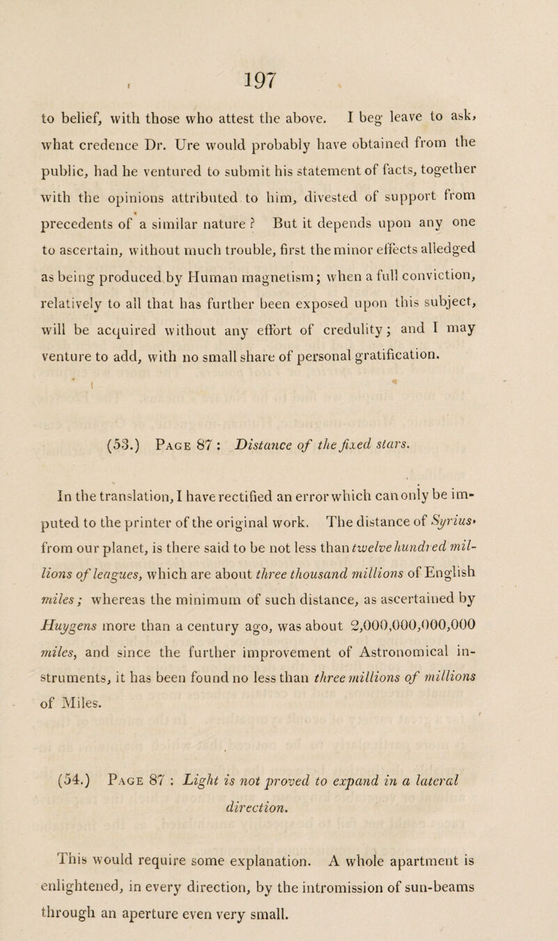 to belief, with those who attest the above. I beg' leave to ask» what credence Dr. Ure would probably have obtained from the public, had he ventured to submit his statement of facts, together with the opinions attributed to him, divested of support from precedents of a similar nature ? But it depends upon any one to ascertain, without much trouble, first the minor effects alledged as being produced by Human magnetism; when a full conviction, relatively to all that has further been exposed upon this subject, will be acquired without any effort of credulity ; and I may venture to add, with no small share of personal gratification. I (53.) Page 87 : Distance of the fixed stars. In the translation, I have rectified an error which can only be im¬ puted to the printer of the original work. The distance of Syrius* from our planet, is there said to be not less ihdiWtivelvehundred mil¬ lions of leagues, which are about three thousand millions of English miles ; whereas the minimum of such distance, as ascertained by Huygens more than a century ago, was about 2,000,000,000,000 miles, and since the further improvement of Astronomical in¬ struments, it has been found no less than three millions of millions of Miles. (54.) Page 87 : Light is not proved to expand in a lateral direction. This would require some explanation. A whole apartment is enlightened, in every direction, by the intromission of sun-beams through an aperture even very small.