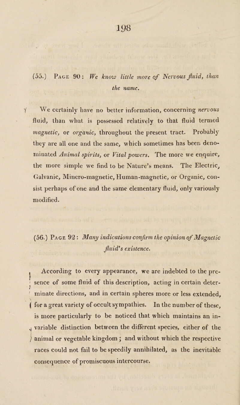 19B (55.) Page 90: We know little more of Nervous fluid, than the name. We certainly have no better information, concerning nervous fluid, than what is possessed relatively to that fluid termed magnetic, or organic, throughout the present tract. Probably they are all one and the same, which sometimes has been deno¬ minated Animal spirits, or Vital powers. The more we enquire, the more simple we find to be Nature’s means. The Electric, Galvanic, Minero-magnetic, Human-magnetic, or Organic, con¬ sist perhaps of one and the same elementary fluid, only variously modified. (56.) Page 92: Many indications confirm the opinion of Magnetic fluid’s existence. , According to every appearance, we are indebted to the pre- i '■ sence of some fluid of this description, acting in certain deter- ( ' minate directions, and in certain spheres more or less extended, \ for a great variety of occult sympathies. In the number of these, is more particularly to be noticed that which maintains an in- ^ variable distinction between the different species, either of the / animal or vegetable kingdom ; and without which the respective races could not fail to be speedily annihilated, as the inevitable consequence of promiscuous intercourse.