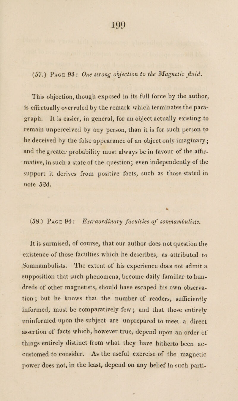 (57.) Page 93 : One strong objection to the Magnetic Jîuid. This objection, though exposed in its full force by the author, is effectually overruled by the remark which terminates the para¬ graph. It is easier, in general, for an object actually existing to remain unperceived by any person, than it is for such person to be deceived by the false appearance of an object only imaginary; and the greater probability must always be in favour of the affir¬ mative, in such a state of the question; even independently of the support it derives from positive facts, such as those stated in note 52d. (58.) Page 94: Extraordinary faculties of somnambulists. It is surmised, of course, that our author does not question the existence of those faculties which he describes, as attributed to Somnambulists. The extent of his experience does not admit a supposition that such phenomena, become daily familiar to hun¬ dreds of other magnetists, should have escaped his own observa¬ tion ; but he knows that the number of readers, sufficiently informed, must be comparatively few ; and that those entirely uninformed upon the subject are unprepared to meet a direct assertion of facts which, however true, depend upon an order of things entirely distinct from what they have hitherto been ac¬ customed to consider. As the useful exercise of the magnetic power does not, in the least, depend on any belief in such parti-
