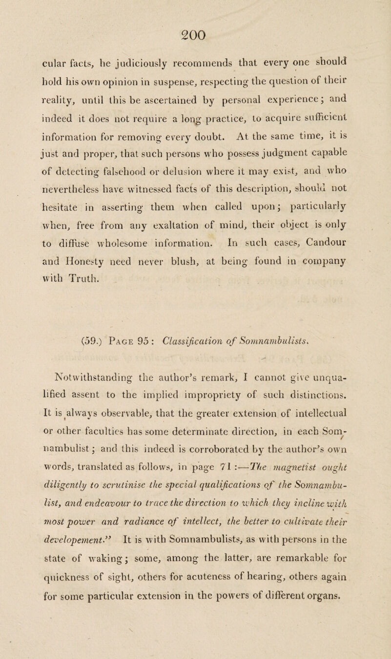 cular facts, be judiciously recommends that every one should hold his own opinion in suspense, respecting the question of their reality, until this be ascertained by personal experience; and indeed it does not require a long practice, to acquire sufficient information for removing every doubt. At the same time, it is just and proper, that such persons who possess judgment capable of detecting falsehood or delusion where it may exist, and who nevertheless have witnessed facts of this description, should not hesitate in asserting them when called upon; particularly when, free from any exaltation of mind, their object is only to diffuse wholesome information. In such cases. Candour and Honesty need never blush, at being found in company with Truth. (59.) Page 95 : Classification of Somnarnhulists. Notwithstanding the author’s remark, I cannot give unqua¬ lified assent to the implied impropriety of such distinctions. It is ^always observable, that the greater extension of intellectual or other faculties has some determinate direction, in each Som- f nambulist ; and this indeed is corroborated by the author’s own words, translated as follows, in page 71:—The inagnetist ought diligently to scrutinise the special qualifications of the Somnamhu- list, and endeavour to trace the direction to xidiich they incline with most power and radiance of intellect, the better to cultivate their developement” It is with Somnambulists, as with persons in the state of waking; some, among the latter, are remarkable for quickness of sight, others for acuteness of hearing, others again for some particular extension in the powers of different organs.