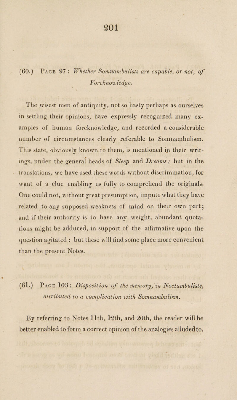 (60.) Page 97 : Whether Soinnamhulists are capable, or not, of Foreknowledge. The wisest men of antiquity, not so hasty perhaps as ourselves in settling their opinions, have expressly recognized many ex¬ amples of human foreknowledge, and recorded a considerable number of circumstances clearly referable to Somnambulism. This state, obviously known to them, is mentioned iji their writ¬ ings, under the general heads of Sleep and Dreams ; but in the translations, we have used these words without discrimination, for want of a clue enabling us fully to comprehend the originals. One could not, w ithout great presumption, impute what they have related to any supposed weakness of mind on their owm partj and if their authority is to have any weight, abundant quota¬ tions might be adduced, in support of the affirmative upon the question agitated : but these will find some place more convenient than the present Notes. (61.) Page 103 : Disposition of the memory, in Fioctamhulists, attributed to a complication ivith Somnambulism. By referring to Notes llth, k2th, and 20th, the reader will be better enabled to form a correct opinion of the analogies alluded to.