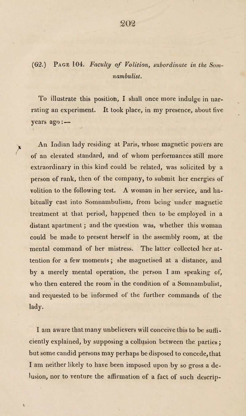 (63.) Page 104. Faculty of Volition, subordinate in the Som¬ nambulist. To illustrate this position, I shall once more indulge in nar¬ rating an experiment. It took place, in my presence, about five years ago : — An Indian lady residing at Paris, whose magnetic powers are of an elevated standard, and of whom performances still more extraordinary in this kind could be related, was solicited by a person of rank, then of the company, to submit her energies of volition to the following test. A woman in her service, and ha¬ bitually cast into Somnambulism, from being under magnetic treatment at that period, happened then to be employed in a distant apartment ; and the question was, whether this woman could be made to present herself in the assembly room, at the mental command of her mistress. The latter collected her at¬ tention for a few moments ; she magnetised at a distance, and by a merely mental operation, the person I am. speaking of, m who then entered the room in the condition of a Somnambulist, and requested to be informed of the further commands of the lady. I am aware that many unbelievers will conceive this to be suffi¬ ciently explained, by supposing a collision between the parties; but some candid persons may perhaps be disposed to concede, that I am neither likely to have been imposed upon by so gross a de¬ lusion, nor to venture the affirmation of a fact of such descrip-