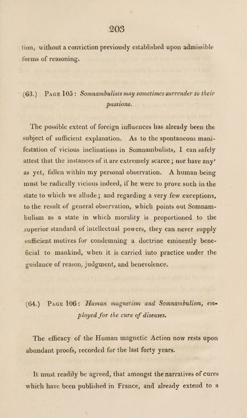tion, without a conviction previously established upon admissible tonus of reasoning. (63.) Page 105 ; Sojnnamhulists may sometimes surrender to their passions. The possible extent of foreign influences has already been the subject of sufficient explanation. As to the spontaneous mani¬ festation of vicious inclinations in Somnambulists^ I can safely attest that the instances of it are extremely scarce ; nor have any’ as yet, fallen within my personal observation. A human being must be radically vicious indeed, if he were to prove such in the state to which we allude ; and regarding a very few exceptions, to the result of general observation, which points out Somnam¬ bulism as a state in which morality is proportioned to the superior standard of intellectual powers, they can never supply sufficient motives for condemning a doctrine eminently bene¬ ficial to mankind, when it is carried into practice under the guidance of reason, judgment, and benevolence. (64.) Page 106 : Human magnetism and Somnambulism, ein* ployed for the cure of diseases. The efficacy of the Human magnetic Action now rests upon abundant proofs, recorded for the last forty years. It must readily be agreed, that amongst the narratives of cures which have been published in France, and already extend to a