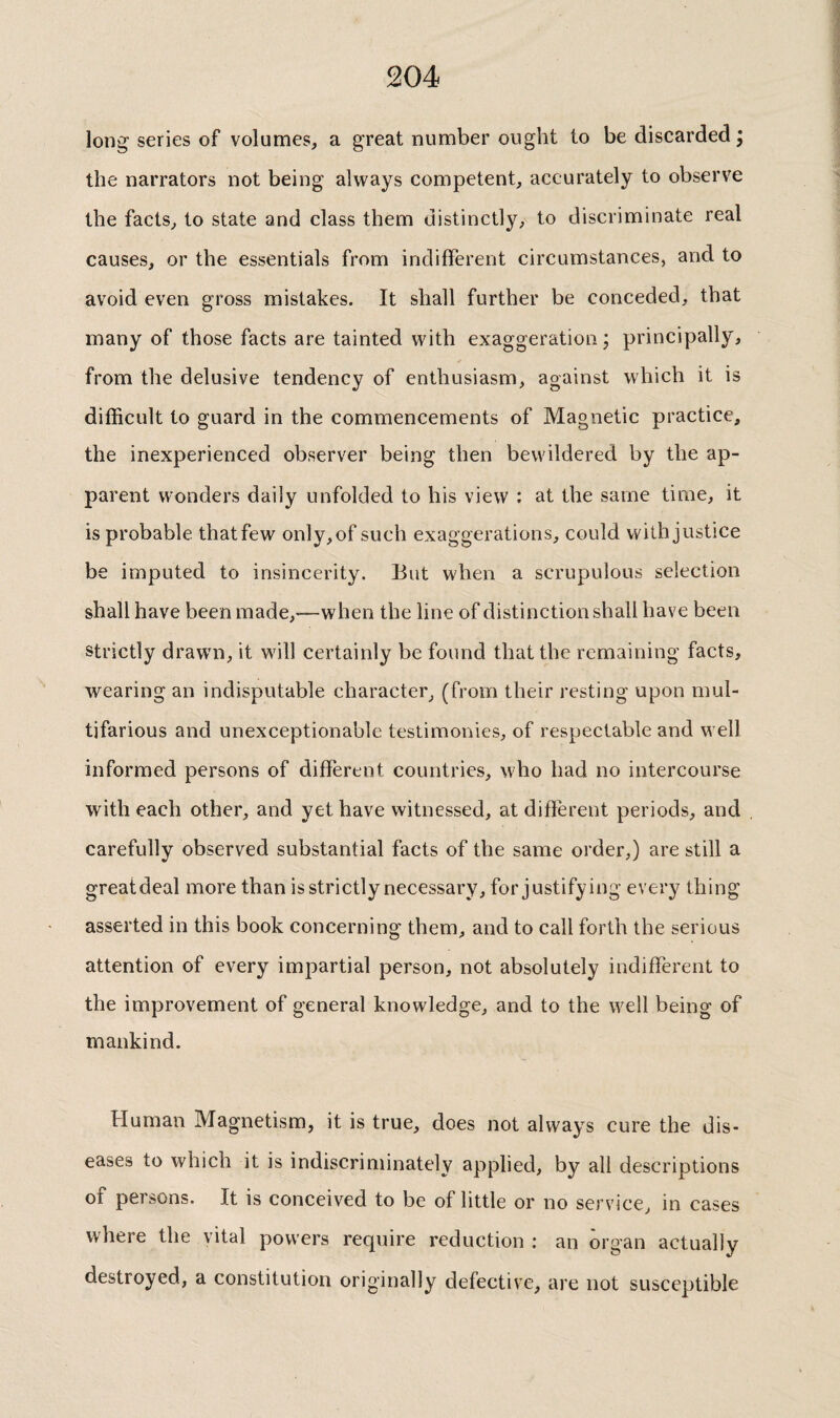 long series of volumes, a great number ought to be discarded; the narrators not being always competent, accurately to observe the facts, to state and class them distinctly, to discriminate real causes, or the essentials from indifferent circumstances, and to avoid even gross mistakes. It shall further be conceded, that many of those facts are tainted with exaggeration; principally, from the delusive tendency of enthusiasm, against which it is difficult to guard in the commencements of Magnetic practice, the inexperienced observer being then bewildered by the ap¬ parent wonders daily unfolded to his view : at the same time, it is probable thatfew only, of such exaggerations, could with justice be imputed to insincerity. But when a scrupulous selection shall have been made,—when the line of distinction shall have been strictly draw'n, it will certainly be found that the remaining facts, wearing an indisputable character, (from their resting upon mul¬ tifarious and unexceptionable testimonies, of respectable and well informed persons of different countries, who had no intercourse with each other, and yet have witnessed, at different periods, and carefully observed substantial facts of the same order,) are still a greatdeal more than is strictly necessary, for justifying every thing asserted in this book concerning them, and to call forth the serious attention of every impartial person, not absolutely indifferent to the improvement of general knowledge, and to the well being of mankind. Human Magnetism, it is true, does not always cure the dis¬ eases to which it is indiscriminately applied, by all descriptions of persons. It is conceived to be of little or no service, in cases where the vital powers require reduction : an organ actually destroyed, a constitution originally defective, are not susceptible