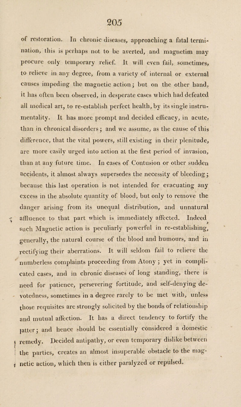 of restoration. In chronic diseases, approaching’ a fatal termi¬ nation, this is perhaps not to be averted, and magnetim may procure only temporary relief. It will even fail, sometimes, to relieve in any degree, from a variety of internal or external causes impeding the magnetic action; but on the other hand, it has often been observed, in desperate cases which had defeated all medical art, to re-establish perfect health, by its single instru¬ mentality. It has more prompt and decided efficacy, in acute, than in chronical disorders; and we assume, as the cause of this difference, that the vital powers, still existing in their plenitude, are more easily urged into action at the first period of invasion, than at any future time. In cases of Contusion or other sudden accidents, it almost always supersedes the necessity of bleeding; because this last operation is not intended for evacuating any excess in the absolute quantity of blood, but only to remove the danger arising from its unequal distribution, and unnatural -r affluence to that part which is immediately affected. Indeed such Magnetic action is peculiarly powerful in re-establishing, generally, the natural course of the blood and humours, and in rectifying their aberrations. It will seldom fail to relieve the ^ numberless complaints proceeding from Atony ; yet in compli¬ cated cases, and in chronic diseases of long standing, there is need for patience, persevering fortitude, and self-denying de- ' votedness, sometimes in a degree rarely to be met with, unless those requisites are strongly solicited by the bonds of relationship and mutual afflection. It has a direct tendency to fortify the latter; and hence should be essentially considered a domestic j remedy. Decided antipathy, or even temporary dislike between i the parties, creates an almost insuperable obstacle to the mag- j netic action, which then is either paralyzed or repulsed.