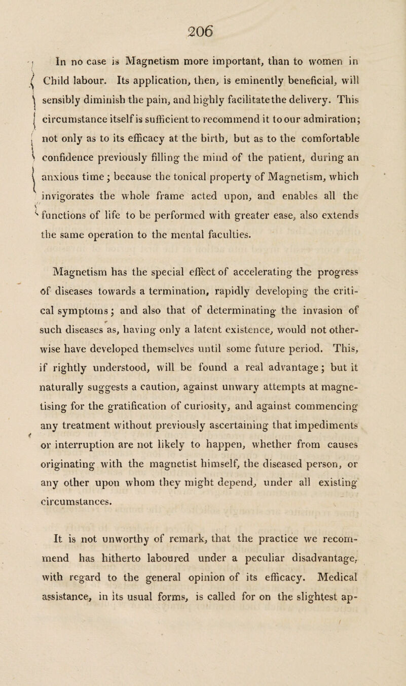 1 In no case is Magnetism more important, than to women in ^ Child labour. Its application, then, is eminently beneficial, will ^ sensibly diminish the pain, and highly facilitate the delivery. This I circumstance itself is sufficient to recommend it to our admiration; ! not only as to its efficacy at the birth, but as to the comfortable > confidence previously filling the mind of the patient, during an I anxious time ; because the tonical property of Magnetism, which invigorates the whole frame acted upon, and enables all the ^functions of life to be performed with greater ease, also extends the same operation to the mental faculties. Magnetism has the special effect of accelerating the progress of diseases towards a termination, rapidly developing the criti¬ cal symptoms ; and also that of determinating the invasion of r such diseases as, having only a latent existence, would not other¬ wise have developed themselves until some future period. This, if rightly understood, will be found a real advantage ; but it naturally suggests a caution, against unwary attempts at magne¬ tising for the gratification of curiosity, and against commencing any treatment without previously ascertaining that impediments or interruption are not likely to happen, whether from causes originating with the magnetist himself, the diseased person, or any other upon whom they might depend, under all existing circumstances. It is not unworthy of remark, that the practice we recom¬ mend has hitherto laboured under a peculiar disadvantage, with regard to the general opinion of its efficacy. Medical assistance, in its usual forms, is called for on the slightest ap- /
