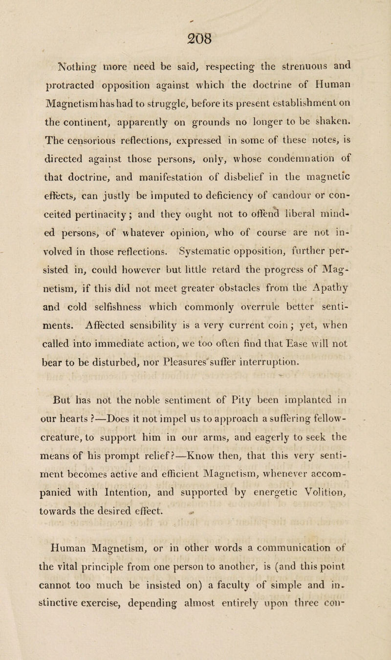 Nothing more need be said^ respecting the strenuous and protracted opposition against which the doctrine of Fluman Magnetism has had to struggle, before its present establishment on the continent, apparently on grounds no longer to be shaken. The censorious reflections, expressed in some of these notes, is directed against those persons, only, whose condemnation of that doctrine, and manifestation of disbelief in the magnetic eflfects, can justly be imputed to deficiency of candour or con¬ ceited pertinacity ; and they ought not to offend liberal mind¬ ed persons> of whatever opinion, who of course are not in¬ volved in those reflections. Systematic opposition, further per¬ sisted in, could however but little retard the progress of Mag¬ netism, if this did not meet greater obstacles from the Apathy i and cold selfishness which commonly overrule better senti¬ ments. Affected sensibility is a very current coin ; yet, when called into immediate action, we too often find that Ease will not bear to be disturbed, nor Pleasures'suffer interruption. But has not the noble sentiment of Pity been implanted in our hearts ?—Does it not impel us to approach a suffering fellow- creature, to support him in our arms, and eagerly to seek the means of his prompt relief?—Know then, that this very senti¬ ment becomes active and efficient Magnetism, whenever accom¬ panied with Intention, and supported by energetic Volition, towards the desired effect. Human Magnetism, or in other words a communication of the vital principle from one person to another, is (and this point cannot too much be insisted on) a faculty of simple and in¬ stinctive exercise, depending almost entirely upon three con-