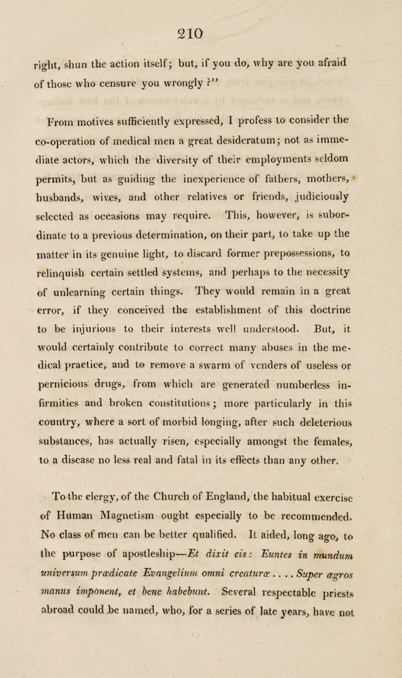 right, shun the action itself ; but, if you do, why are you afraid of those who censure you wrongly From motives sufficiently expressed, I profess to consider the co-operation of medical men a great desideratum; not as imme¬ diate actors, which the diversity of their employments seldom permits, but as guiding the inexperience of fathers, mothers, ’ husbands, wives, and other relatives or friends, judiciously selected as occasions may require. This, however, is subor¬ dinate to a previous determination, on their part, to take up the matter in its genuine light, to discard former prepossessions, to relinquish certain settled systems, and perhaps to the necessity of unlearning certain things. They would remain in a great error, if they conceived the establishment of this doctrine to be injurious to their interests well understood. But, it would certainly contribute to correct many abuses in the me¬ dical p^raetice, and to remove a swarm of venders of useless or pernicious drugs, from which are generated numberless in¬ firmities and broken constitutions ; more particularly in this country, where a sort of morbid longing, after such deleterious substances, has actually risen, especially amongst the females, to a disease no less real and fatal in its effects than any other. To the clergy, of the Church of England, the habitual exercise of Human Magnetism ought especially to be recommended. No class of men can be better qualified. It aided, long ago, to the purpose of apostleship—Et dixit eis : Euntes in mundum nniverswn prœdicate Evangelium omni creaturœ .... Super œgros manus imponenty et bene habehunt. Several respectable priests abroad could Be named, who, for a series of late years, have not