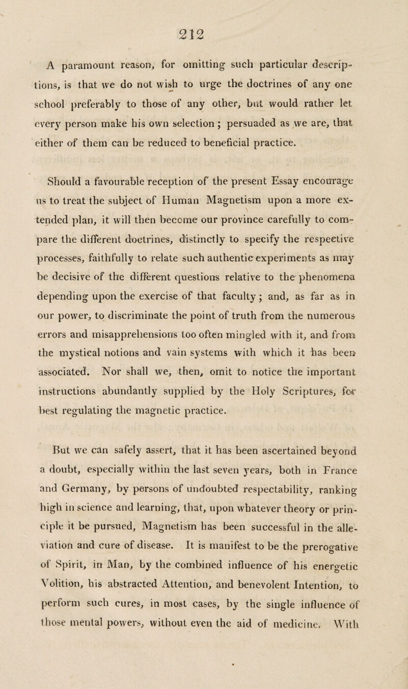 A paramount reason, for omitting such particular descrip» tions, is that we do not wish to urge the doctrines of any one school preferably to those of any other, but would rather let every person make his own selection ; persuaded as,we are, that either of them can be reduced to beneficial practice. Should a favourable reception of the present Essay encourage us to treat the subject of Human Magnetism upon a more ex¬ tended plan, it will then become our province carefully to com¬ pare the different doctrines, distinctly to specify the respective processes, faithfully to relate such authentic experiments as may be decisive of the diffèrent questions relative to the phenomena depending upon the exercise of that faculty ; and, as far as in our power, to discriminate the point of truth from the numerous errors and misapprehensions too often mingled with it, and from the mystical notions and vain systems with which it has been- associated. Nor shall we, then, omit to notice the important instructions abundantly supplied by the Holy Scriptures, for best regulating the magnetic practice. But we can safely assert, that it has been ascertained beyond a doubt, especially within the last seven years, both in France and Germany, by persons of undoubted respectability, ranking high in science and learning, that, upon whatever theory or prin¬ ciple it be pursued. Magnetism has been successful in the alle¬ viation and cure of disease. It is manifest to be the prerogative of Spirit, in Man, by the combined influence of his energetic Volition, his abstracted Attention, and benevolent Intention, to perform such cures, in most cases, by the single influence of those mental powers, without even the aid of medicine. With