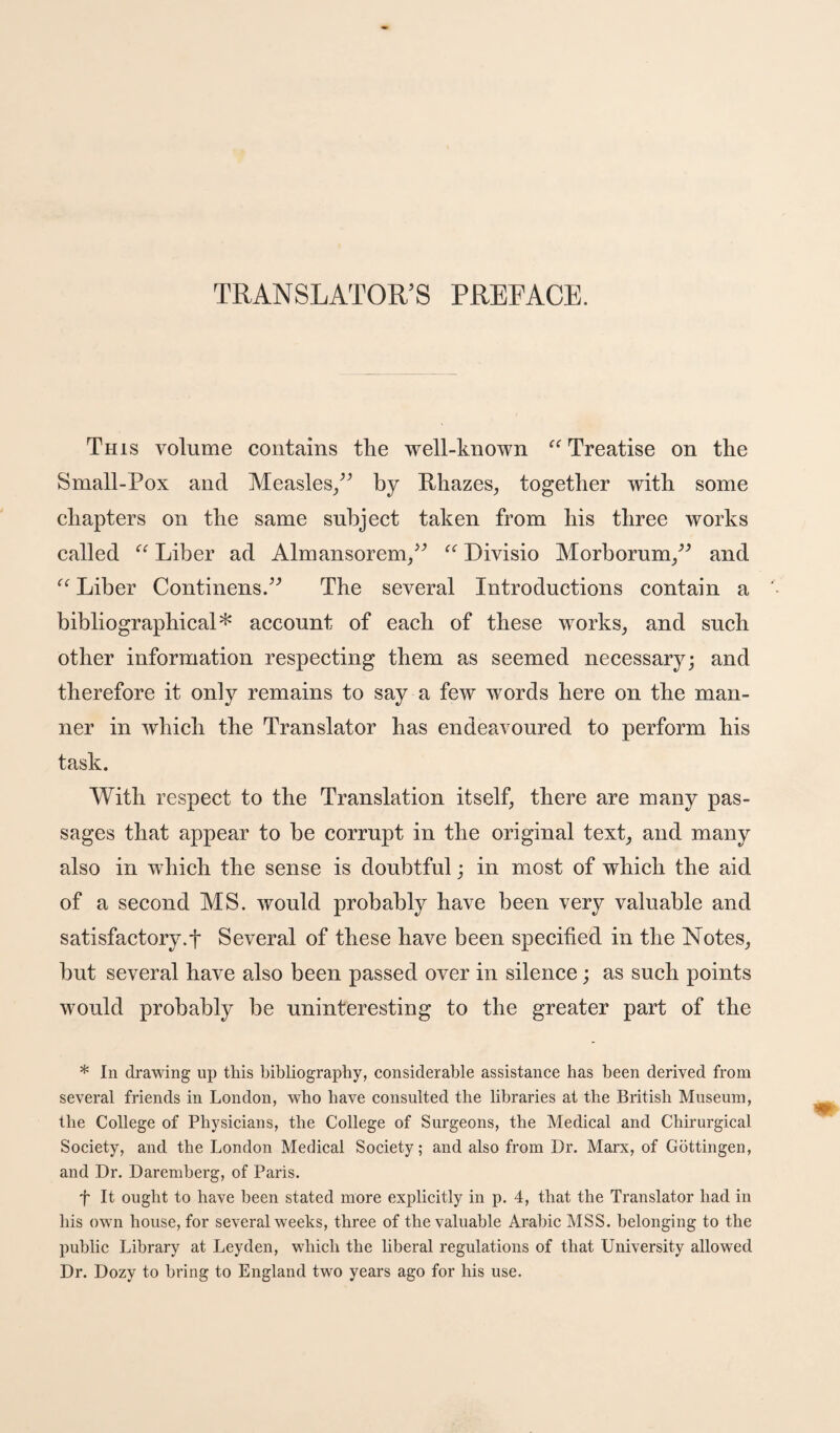 TRANSLATOR’S PREFACE. This volume contains the well-known Treatise on the Small-Pox and Measles/^ by Rhazes^ together with some chapters on the same subject taken from his three works called Liber ad Almansorem/^ Divisio Morborum/^ and Liber Continens.^^ The several Introductions contain a bibliographical* account of each of these works, and such other information respecting them as seemed necessary; and therefore it only remains to say a few words here on the man¬ ner in which the Translator has endeavoured to perform his task. With respect to the Translation itself, there are many pas¬ sages that appear to he corrupt in the original text, and many also in which the sense is doubtful; in most of which the aid of a second MS. would probably have been very valuable and satisfactory.! Several of these have been specified in the Notes, but several have also been passed over in silence; as such points would probably be uninteresting to the greater part of the * In drawing up this bibliography, considerable assistance has been derived from several friends in London, who have consulted the libraries at the British Museum, the College of Physicians, the College of Surgeons, the Medical and Chirurgical Society, and the London Medical Society; and also from Dr. Marx, of Gottingen, and Dr. Daremherg, of Paris. t It ought to have been stated more explicitly in p. 4, that the Translator had in his own house, for several weeks, three of the valuable Arabic MSS. belonging to the public Library at Leyden, which the liberal regulations of that University allowed Dr. Dozy to bring to England two years ago for his use.