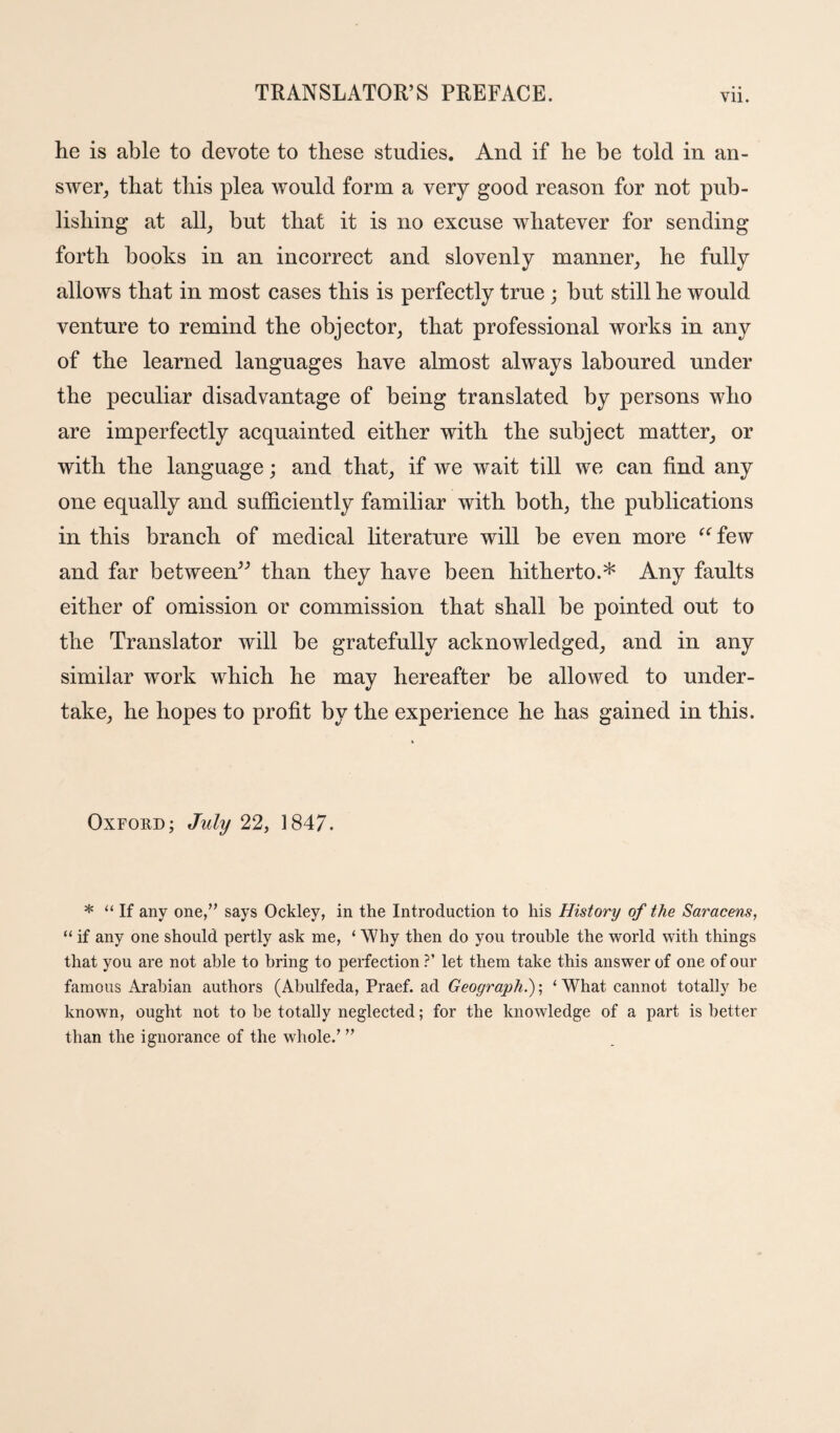 Vll. he is able to devote to these studies. And if he be told in an¬ swer, that this plea would form a very good reason for not pub¬ lishing at all, but that it is no excuse whatever for sending forth books in an incorrect and slovenly manner, he fully allows that in most cases this is perfectly true ; but still he would venture to remind the objector, that professional works in any of the learned languages have almost always laboured under the peculiar disadvantage of being translated by persons who are imperfectly acquainted either with the subject matter, or with the language; and that, if we wait till we can find any one equally and sufficiently familiar with both, the publications in this branch of medical literature will be even more ^^few and far between^'’ than they have been hitherto.* Any faults either of omission or commission that shall be pointed out to the Translator will be gratefully acknowledged, and in any similar work which he may hereafter be allowed to under¬ take, he hopes to profit by the experience he has gained in this. Oxford; July 22, 1847. * “ If any one/’ says Ockley, in the Introduction to his History of the Saracens, “ if any one should pertly ask me, ‘ Why then do you trouble the world with things that you are not able to bring to perfection ?’ let them take this answer of one of our famous Arabian authors (Ahulfeda, Praef. ad Geography; ‘ What cannot totally he known, ought not to he totally neglected; for the knowledge of a part is better than the ignorance of the whole.’ ”