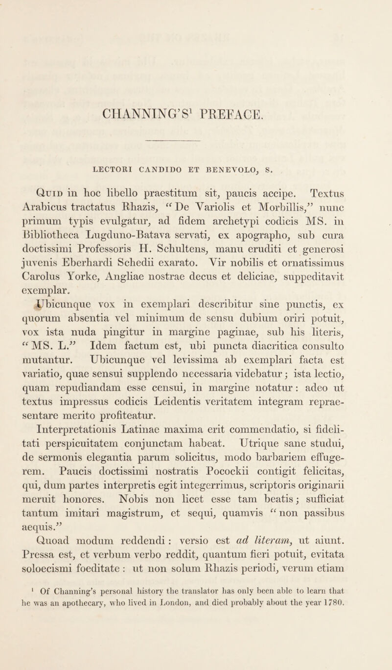 CHANNING’S’ PREFACE. LECTORI CANDIDO ET BENEVOLO_, S. Quid in hoc libello praestitiim sit^ paucis accipe. Textus Arahicns tractatus Bhazis^ Variolis et Morhillis/’ nunc primum typis CA^ulgatnr^, ad fidem archetypi codicis MS. in Bibliotheca Lugduno-Batava servati_, ex apographo^ sub cura doctissimi Professoris H. Schultens_, manu eruditi et generosi jiwenis Eberhardi Schedii exarato. Vir nobilis et ornatissimus Carolus Yorke^, Angliae nostrae decus et deliciae^ suppeditavit exemplar, Ubicunque vox in exemplari describitur sine punctis_, ex quorum absentia vel minimum de sensu dubium oriri potuit^ vox ista nuda pingitur in margine paginae^ sub his literis_, ‘^‘^MS. L.'’^ Idem factum est_, ubi puncta diacritica consulto mutantur. Ubicunque vel levissima ab exemplari facta est variatiOj quae sensui supplendo necessaria videbatur; ista lectio^ quam repudiandam esse censuq in margine notatur : adeo ut textus impressus codicis Leidentis veritatem integram reprae- sentare merito profiteatur. Interpretationis Latinae maxima erit commendatio^ si fideli- tati perspicuitatem conjunctam habeat. Utrique sane studuq de sermonis elegantia parum solicitus^ modo barbariem effuge- rem. Paucis doctissimi nostratis Pocockii contigit felicitas, quij dum partes interpretis egit integerrimus^ scriptoris originarii meruit honores. Nobis non licet esse tarn beatis; sufficiat tantum imitari magistrum_, et sequi_, quamvis non passibus aequis.^^ Quoad modum redden di: versio est ad liter am, ut aiunt. Pressa est, et verbum verbo reddit, quantum fieri potiiit, evitata soloecismi foeditate : ut non solum Bhazis period!, verum etiam ‘ Of Clianning’s personal history the translator has only been able to learn that he was an apothecary, who lived in London, and died probably about the year 1780.