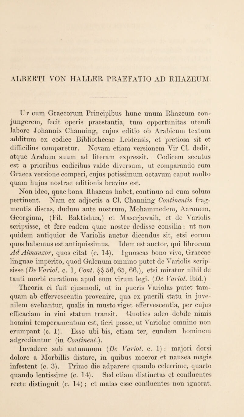 ALBERTI VON HALLER PRAEFATIO AD RHAZEUM. Ut cum Graecorum Priucipibus liunc unum Rbazeum con- juugerem^ fecit operis praestantia^ turn opportimitas utendi labore Johannis Channing^ cujus editio ob Arabicum textum additum ex codice Bibliothecae Leidensis^ et pretiosa sit et difficilius comparetur. Novam etiam versionem Vir Cl. dedit, atque Arabem suum ad literam expressit. Codicern secutus est a prioribus codicibus valde diversum^ ut comparando cum Graeca versione comperq cujus potissimum octavum caput multo quam hujus nostrae editionis brevius est. Non ideo_, quae bona Rhazeus habeL continuo ad eum solum pertinent. Nam ex adjectis a Cl. Channing Continentis frag- mentis discas^ dudum ante nostrum, Mohammedem, Aaronem, Georgium, (Fil. Baktishua,) et Maserjawaih, et de Variolis scripsisse, et fere eadem quae noster dedisse consilia: ut non quidem antiquior de Variolis auctor dicendus sit, etsi eoruni quos habemus est antiquissimus. Idem est auctor, qui librorum Ad Almanzor, quos citat (c. 14). Ignoscas bono vivo, Graecae linguae imperito, quod Galenum omnino putet de Variolis scrip- sisse {DeVarioL c. I, Cont. §§ 56, 65, 66.), etsi miratur nihil de tanti morbi curatione apud eum virum legi. {De Variol. ibid.) Theoria ei fuit ejusmodi, ut in pueris Variolas putet tam- quam ab eflFervescentia provenire, qua ex puerili statu in juve- nilem evehantur, qualis in musto viget effervescentia, per cujus efficaciam in vini statum transit. Quoties adeo debile nimis homini temperamentum est, fieri posse, ut Variolae omnino non erumpant (c. I). Esse ubi bis, etiam ter, eundem hominem adgrediantur (in Continent,). Invadere sub autumnum {De Variol. c. I) : majori dorsi dolore a Morbillis distare, in quibus moeror et nausea magis infestent (c. 3). Primo die adparere quando celerrime, quarto quando lentissime (c. 14). Sed etiam distinctas et confluentes