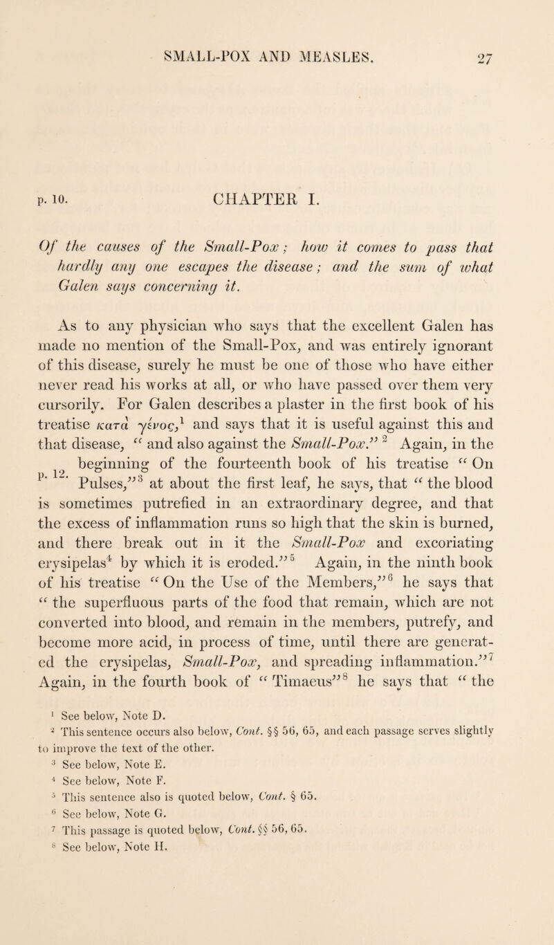 P. 10. CHAPTER I. Of the causes of the Small-Pox; how it comes to pass that hardly any one escapes the disease; and the sum of what Galen says concerning it. As to any physician who says that the excellent Galen has made no mention of the Small-Pox^ and was entirely ignorant of this disease^ surely he must be one of those who have either never read his works at all, or who have passed over them very cursorily. For Galen describes a plaster in the first book of his treatise /card ylvoqf and says that it is useful against this and that disease, and also against the Srnall-Pox.’’ ^ Again, in the beginning of the fourteenth book of his treatise On p 12. ° . Pulses,^^^ at about the first leaf, he says, that ^Hhe blood is sometimes putrefied in an extraordinary degree, and that the excess of inflammation runs so high that the skin is burned, and there break out in it the Small-Pox and excoriating erysipelas^ by which it is eroded.^^ ^ Again, in the ninth book of his treatise On the Use of the Members,’^ he says that the superfluous parts of the food that remain, which are not converted into blood, and remain in the members, putrefy, and become more acid, in process of time, until there are generat¬ ed the erysipelas, Small-Pox, and spreading indamrnation.^^^ Again, in the fourth book of “ Timaeus^'’® he says that the ‘ See below, Note D. ^ This senteiiee oceiirs also below, Cont. §§ 56, 65, and each passage serves slightly to improve the text of the other. ^ See below. Note E. ■' See below. Note F. This sentence also is quoted below, Cout. § 65. ^ See below, Note G. ^ This passage is quoted below. Cant. 56, 65.