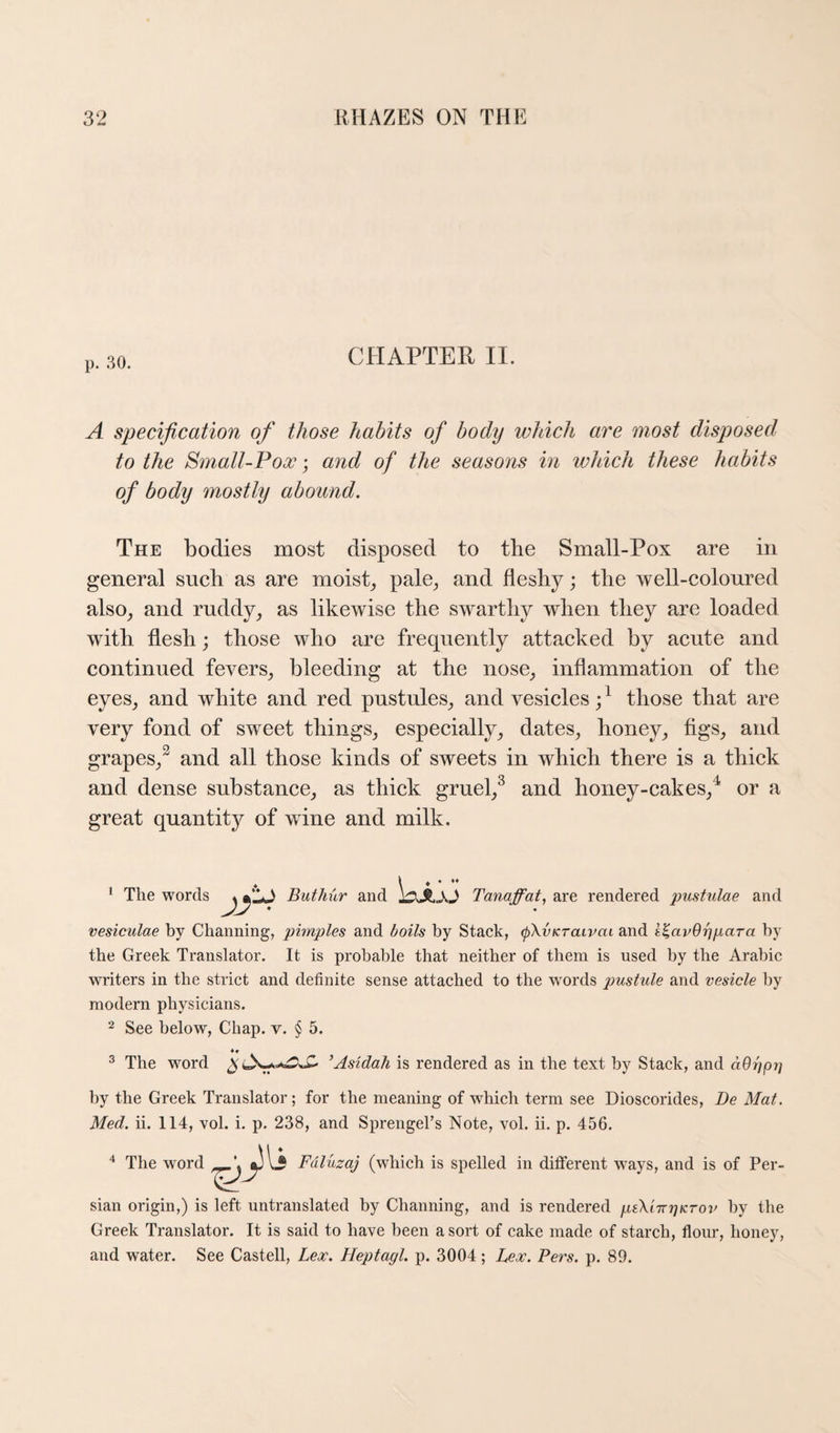 p. 30. CHAPTER II. A specification of those habits of body which are most disposed to the Small-Pox; and of the seasons in which these habits of body mostly abound. The bodies most disposed to the Small-Pox are in general such as are moists pale^ and fleshy; the well-coloured also^ and ruddy^ as likewise the swarthy when they are loaded wdth flesh; those who are frequently attacked by acute and continued fevers, bleeding at the nose, inflammation of the eyes, and white and red pustules, and vesicles those that are very fond of sweet things, especially, dates, honey, figs, and grapes,^ and all those kinds of sweets in which there is a thick and dense substance, as thick gruel,^ and honey-cakes,^ or a great quantity of wfine and milk. ‘ \ * The words Buthur and IdJL-XJ Tanaffat, are rendered pustulae and vesiculae by Channing, pimples and boils by Staek, (pKvKraivai and i^avOrjpciTa by the Greek Translator. It is probable that neither of them is used by the Arabic writers in the strict and definite sense attached to the words p)ustide and vesicle by modern physicians. 2 See below, Chap. v. § 5. ^ The word ’Asidah is rendered as in the text by Stack, and dOhpv by the Greek Translator; for the meaning of which term see Dioscorides, De Mat. Med. ii. 114, vol. i. p. 238, and SprengeTs Note, vol. ii. p. 456. '* The word Fdluzaj (which is spelled in different w^ays, and is of Per¬ sian origin,) is left untranslated by Channing, and is rendered pik'nrrjKTov by the Greek Translator. It is said to have been a sort of cake made of starch, flour, honey, and water. See Castell, Lex. Heptagl. p. 3004; hex. Pers. p. 89.