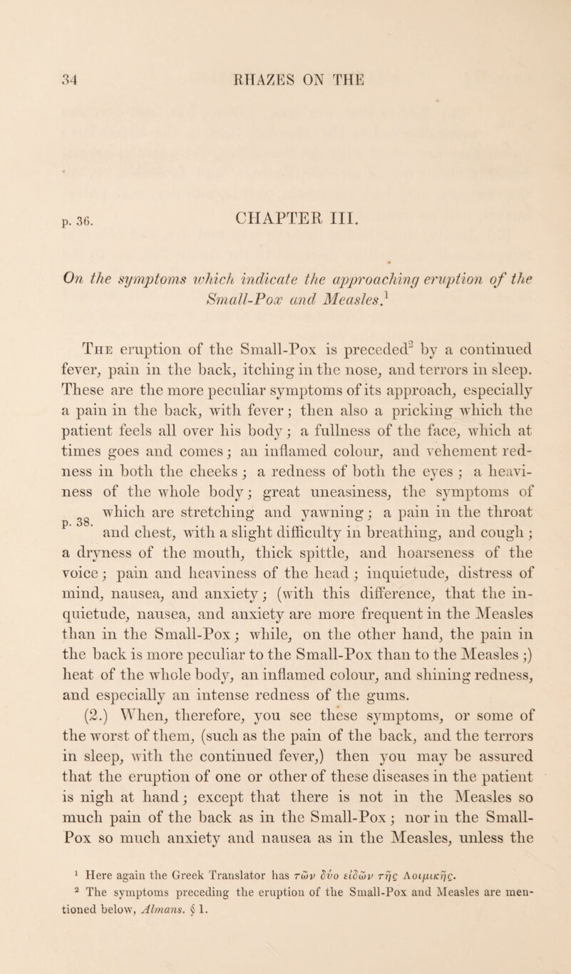 CHAPTER III. On the symptoms wliicti indicate the approaching eruption of the Smatl-Pox and Measles} The emption of the Small-Pox is preceded by a coiitiuiied fever^ pain in the bach, itching in the nose, and terrors in sleep. These are the more peculiar sym]3toms of its approach, especially a pain in the bach, with fever; then also a priching which the patient feels all over his body; a fullness of the face, which at times goes and comes; an inflamed colour, and vehement red¬ ness in both the cheehs ; a redness of both the eyes ; a heavi¬ ness of the whole body; great uneasiness, the symptoms of which are stretching and yawning j a pain in the throat ^ and chest, with a slight difficulty in breathing, and cough ; a dryness of the mouth, thick spittle, and hoarseness of the voice; pain and heaviness of the head ; inquietude, distress of mind, nausea, and anxiety; (with this difference, that the in¬ quietude, nausea, and anxiety are more frequent in the Measles than in the Small-Pox; while, on the other hand, the pain in the back is more peculiar to the Small-Pox than to the Measles ;) heat of the whole body, an inflamed colour, and shining redness, and especially an intense redness of the gums. (2.) When, therefore, you see these symptoms, or some of the worst of them, (such as the pain of the back, and the terrors in sleep, with the continued fever,) then you may be assured that the eruption of one or other of these diseases in the patient is nigh at hand; except that there is not in the Aleasles so much pain of the back as in the Small-Pox; nor in the Small- Pox so much anxiety and nausea as in the Measles, unless the ^ Here again the Greek Translator has rCov dvo sidi^v rrjg Aotjut/cijc. “ The symptoms preceding the eruption of the Small-Pox and Measles are men¬ tioned below, Almans. § 1.