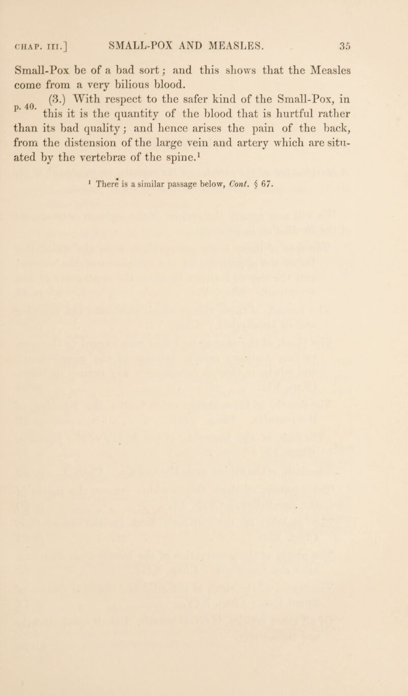 40. Small-Pox be of a bad sort; and this shows that the Measles come from a very bilious blood. (3.) With respect to the safer kind of the Small-Pox, in this it is the quantity of the blood that is hurtful rather than its bad quality; and hence arises the pain of the back, from the distension of the large vein and artery which are situ¬ ated by the vertebrse of the spine.^ ' There is a similar passage below, Cont. § 67.