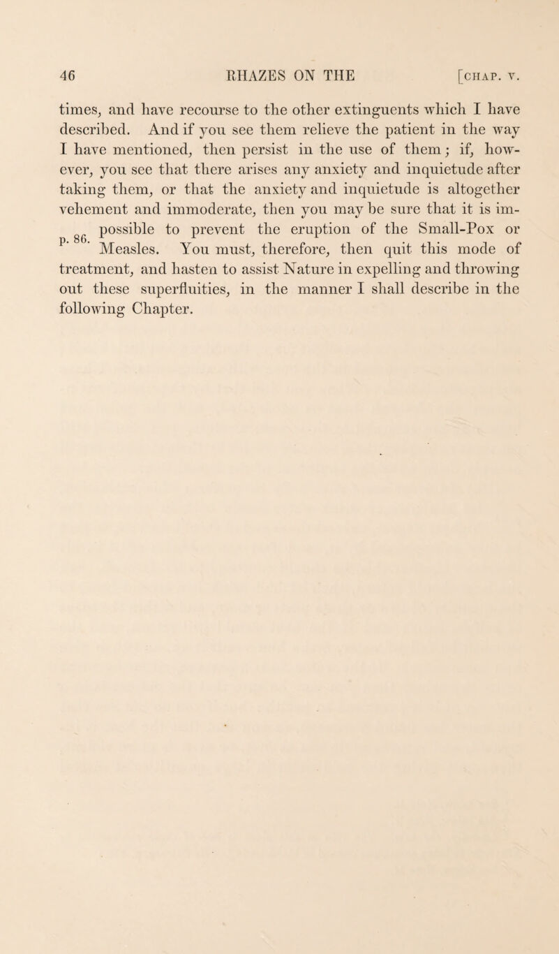 times^ and have recourse to the other extinguents which I have described. And if you see them relieve the patient in the way I have mentioned^ then persist in the use of them; if^ how¬ ever^ you see that there arises any anxiety and inquietude after taking them^ or that the anxiety and inquietude is altogether vehement and immoderate, then you may be sure that it is im¬ possible to prevent the eruption of the Small-Pox or Measles. You must, therefore, then quit this mode of treatment, and hasten to assist Nature in expelling and throwing out these superfluities, in the manner I shall describe in the following Chapter.