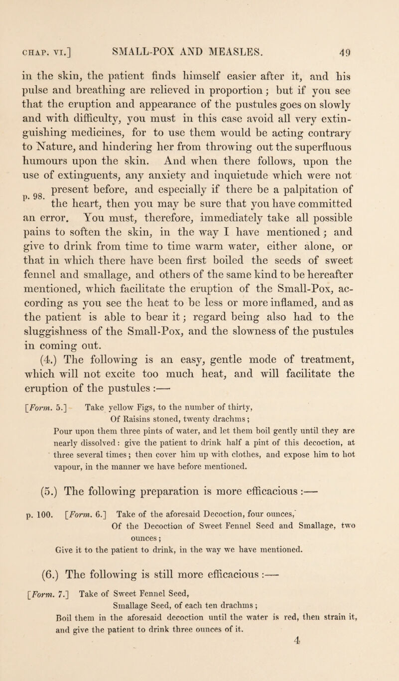 in tlie skin^ the patient finds himself easier after it, and his pulse and breathing are relieved in proportion; but if you see that the eruption and appearance of the pustules goes on slowly and with difficulty, you must in this case avoid all very extin¬ guishing medicines, for to use them would be acting contrary to Nature, and hindering her from throwing out the superfluous humours upon the skin. And when there follows, upon the use of extinguents, any anxiety and inquietude which were not present before, and especially if there be a palpitation of ^ the heart, then you may be sure that you have committed an error. You must, therefore, immediately take all possible pains to soften the skin, in the way I have mentioned ; and give to drink from time to time warm water, either alone, or that in which there have been first boiled the seeds of sweet fennel and smallage, and others of the same kind to be hereafter mentioned, which facilitate the eruption of the Small-Pox, ac¬ cording as you see the heat to be less or more inflamed, and as the patient is able to bear it; regard being also had to the sluggishness of the Small-Pox, and the slowness of the pustules in coming out. (4.) The following is an easy, gentle mode of treatment, which will not excite too much heat, and will facilitate the eruption of the pustules :— [^Form. 5.] Take yellow Figs, to the number of thirty, Of Raisins stoned, twenty drachms; Pour upon them three pints of water, and let them boil gently until they are nearly dissolved: give the patient to drink half a pint of this decoction, at three several times; then cover him up with clothes, and expose him to hot vapour, in the manner we have before mentioned. (5.) The following preparation is more efficacious p. 100. \_Form. 6.] Take of the aforesaid Decoction, four ounces,' Of the Decoction of Sweet Fennel Seed and Smallage, two ounces; Give it to the patient to drink, in the way we have mentioned. (6.) The following is still more efficacious:— [jForm. 7.] Take of Sweet Fennel Seed, Smallage Seed, of each ten drachms ; Boil them in the aforesaid decoction until the water is red, then strain it, and give the patient to drink three ounces of it. 4