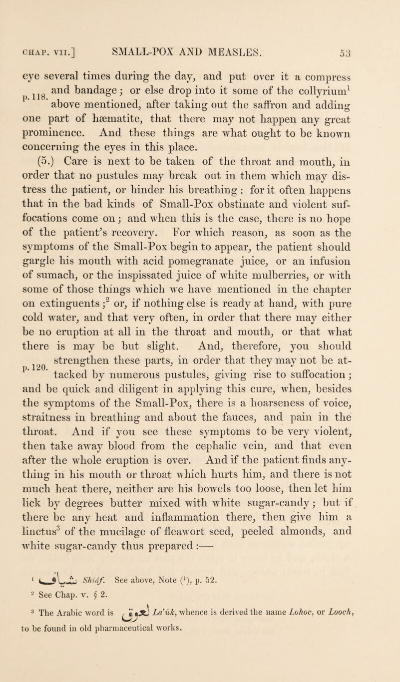 eye several times during the day, and put over it a compress ^ and bandage; or else drop into it some of the collyrium^ above mentioned, after taking out the saffron and adding one part of haematite, that there may not happen any great prominence. And these things are what ought to be known concerning the eyes in this place. (5.) Care is next to be taken of the throat and mouth, in order that no pustules may break out in them which may dis¬ tress the patient, or hinder his breathing: for it often happens that in the bad kinds of Small-Pox obstinate and violent suf¬ focations come on; and when this is the case, there is no hope of the patienPs recovery. Por which reason, as soon as the symptoms of the Small-Pox begin to appear, the patient should gargle his mouth with acid pomegranate juice, or an infusion of sumach, or the inspissated juice of white mulberries, or with some of those things which we have mentioned in the chapter on extinguents or, if nothing else is ready at hand, with pure cold water, and that very often, in order that there may either be no eruption at all in the throat and mouth, or that what there is may be but slight. And, therefore, you should strengthen these parts, in order that they may not be at- * tacked by numerous pustules, giving rise to suffocation; and be quick and diligent in applying this cure, when, besides the symptoms of the Small-Pox, there is a hoarseness of voice, straitness in breathing and about the fauces, and pain in the throat. And if you see these symptoms to be very violent, then take away blood from the cephalic vein, and that even after the whole eruption is over. And if the patient finds any¬ thing in his mouth or throat which hurts him, and there is not much heat there, neither are his bowels too loose, then let him lick by degrees butter mixed with white sugar-candy; but if there be any heat and inflammation there, then give him a linctus^ of the mucilage of fleawort seed, peeled almonds, and white sugar-eandy thus prepared :— 1 Shidf. See above, Note (q, p. 52. 2 See Chap. v. § 2. ^ The Arabic word is / Za’tiX;, whence is derived the name Lohoc, or Looch, to be found in old pharmaceutical works.