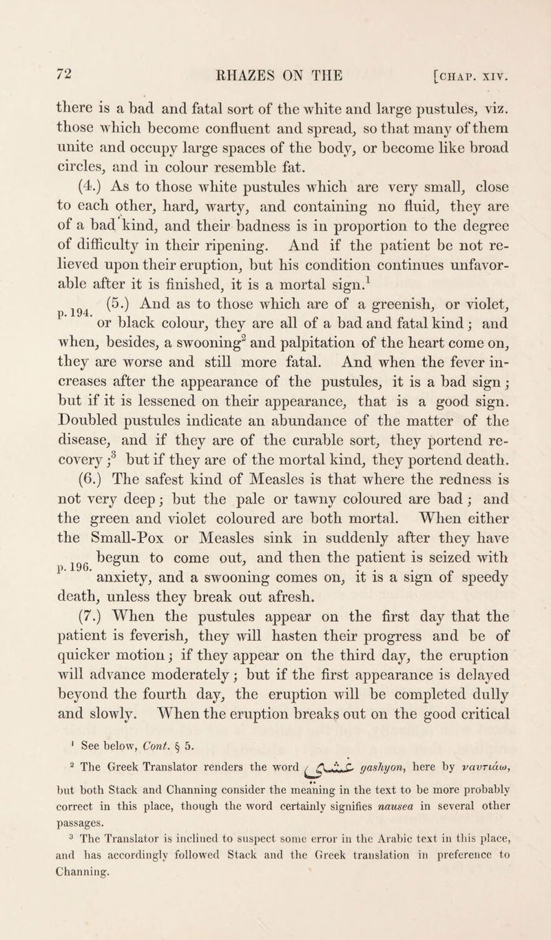 p. 194. there is a bad and fatal sort of the white and large pustules^ viz. those which become confluent and spread, so that many of them unite and occupy large spaces of the body, or become like broad circles, and in colour resemble fat. (4.) As to those white pustules which are very small, close to each other, hard, warty, and containing no fluid, they are of a bad kind, and their badness is in proportion to the degree of difficulty in their ripening. And if the patient be not re¬ lieved upon their eruption, but his condition continues unfavor¬ able after it is finished, it is a mortal sign.^ (5.) And as to those which are of a greenish, or violet, or black colour, they are all of a bad and fatal kind; and when, besides, a swooning^ and palpitation of the heart come on, they are worse and still more fatal. And when the fever in¬ creases after the appearance of the pustules, it is a bad sign; but if it is lessened on their appearance, that is a good sign. Doubled pustules indicate an abundance of the matter of the disease, and if they are of the curable sort, they portend re¬ covery but if they are of the mortal kind, they portend death. (6.) The safest kind of Measles is that where the redness is not very deep; but the pale or tawny coloured are bad; and the green and violet coloured are both mortal. When either the Small-Pox or Measles sink in suddenly after they have begun to come out, and then the patient is seized with anxiety, and a swooning comes on, it is a sign of speedy death, unless they break out afresh. (7.) When the pustules appear on the first day that the patient is feverish, they will hasten their progress and be of quicker motion; if they appear on the third day, the eruption will advance moderately; but if the first appearance is delayed beyond the fourth day, the eruption will be completed dully and slowly. When the eruption breaks out on the good critical p. 196. ' See below, Cont. § 5. ^ The Greek Translator renders the word gasliyoUf here by vavridoj, ♦ * but both Stack and Channing consider the meaning in the text to be more probably correct in this place, though the word certainly signifies nausea in several other passages. ^ The Translator is inclined to suspect some eri'or in the Arabic text in this place, and has accordingly followed Stack and the Greek translation in preference to Channing.