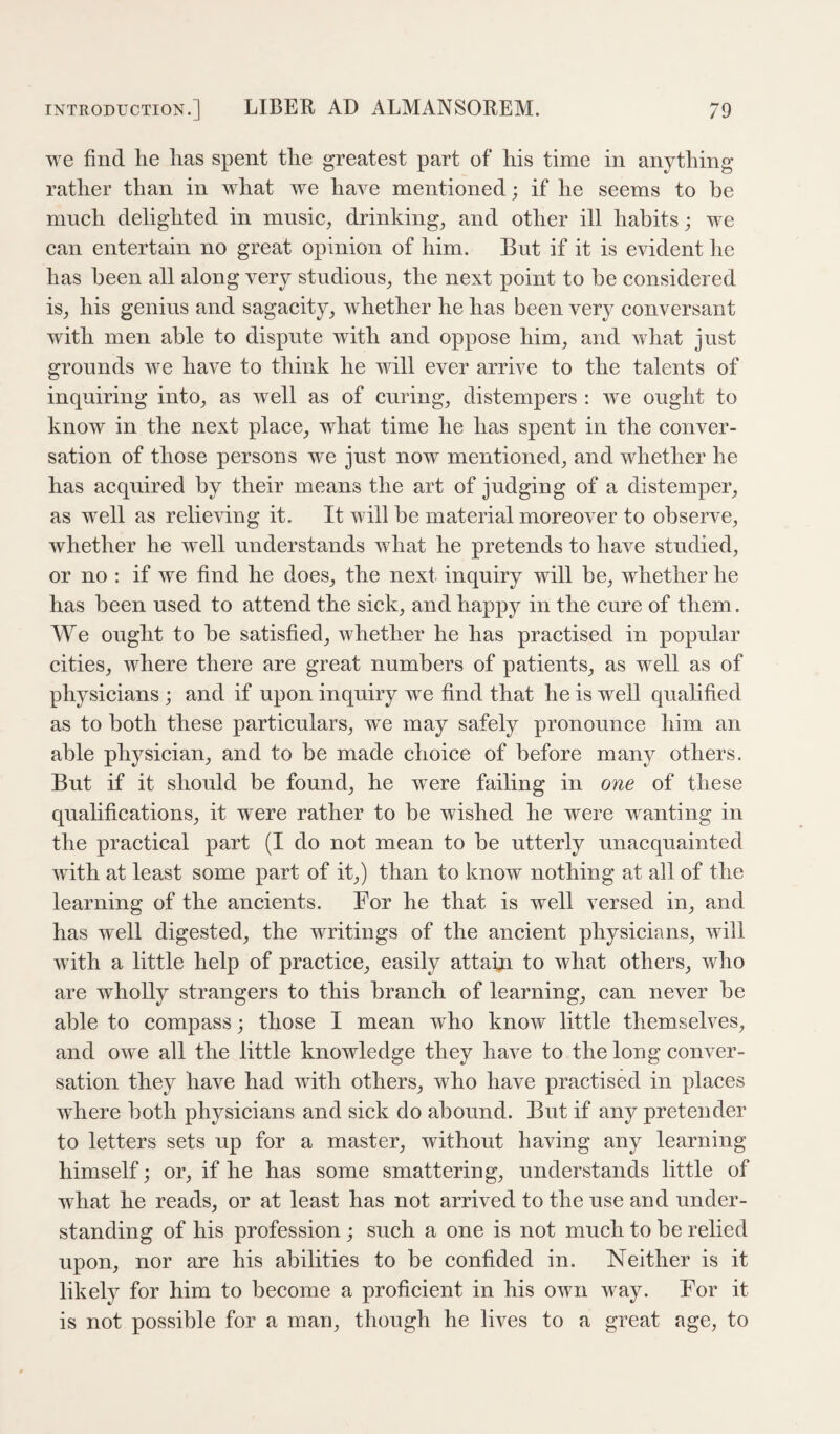 we find he has spent the greatest part of his time in anything rather than in what we have mentioned; if he seems to be much delighted in mnsic, drinkings and other ill habits; we can entertain no great opinion of him. But if it is evident he has been all along very studious^ the next point to be considered isj his genius and sagacity^ whether he has been very conversant with men able to dispute with and oppose him, and what just grounds we have to think he will ever arrive to the talents of inquiring into, as well as of curing, distempers : we ought to know in the next place, what time he has spent in the conver¬ sation of those persons we just now mentioned, and whether he has acquired by their means the art of judging of a distemper, as w^ell as relieving it. It will be material moreover to observe, whether he well understands w hat he pretends to have studied, or no : if we find he does, the next inquiry will be, whether he has been used to attend the sick, and happy in the cure of them. We ought to be satisfied, whether he has practised in popular cities, where there are great numbers of patients, as well as of physicians; and if upon inquiry we find that he is well qualified as to both these particulars, we may safely pronounce him an able physician, and to be made choice of before many others. But if it should be found, he were failing in one of these qualifications, it were rather to be wished he were wanting in the practical part (I do not mean to be utterly unacquainted with at least some part of it,) than to know nothing at all of the learning of the ancients. For he that is well versed in, and has well digested, the writings of the ancient physicians, will with a little help of practice, easily attain to what others, who are wholly strangers to this branch of learning, can never be able to compass; those I mean who know little themselves, and owe all the little knowledge they have to the long conver¬ sation they have had with others, who have practised in places where both physicians and sick do abound. But if any pretender to letters sets up for a master, without having any learning himself; or, if he has some smattering, understands little of what he reads, or at least has not arrived to the use and under¬ standing of his profession ; such a one is not much to be relied upon, nor are his abilities to be confided in. Neither is it likely for him to become a proficient in his own way. For it is not possible for a man, though he lives to a great age, to