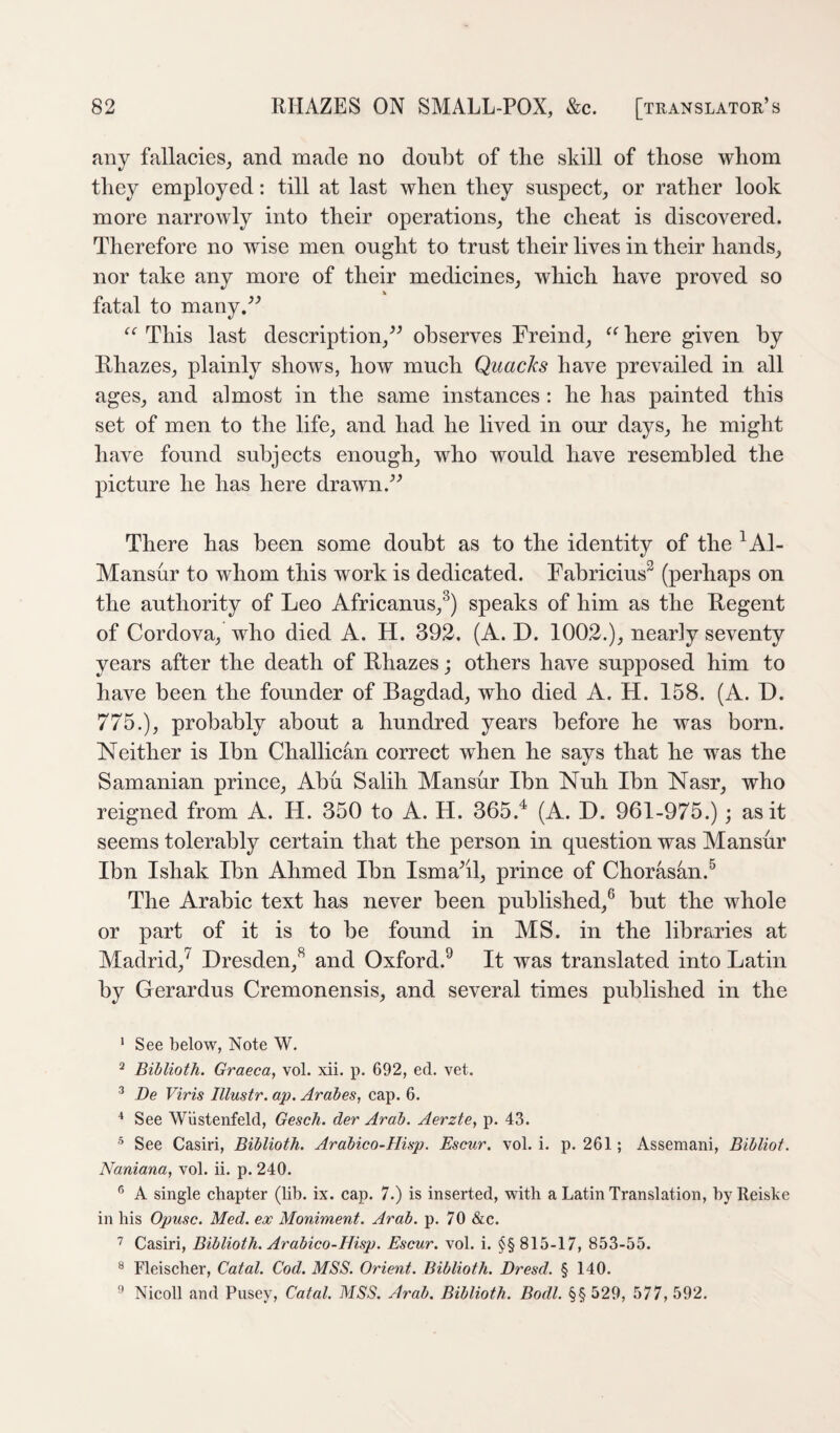 finy fallacies, and made no doubt of the skill of those whom they employed: till at last when they suspect, or rather look more narrowly into their operations, the cheat is discovered. Therefore no wise men ought to trust their lives in their hands, nor take any more of their medicines, which have proved so fatal to many.^^ This last description,^^ observes Freind, here given by Rhazes, plainly shows, how much Quacks have prevailed in all ages, and almost in the same instances : he has painted this set of men to the life, and had he lived in our days, he might have found subjects enough, who would have resembled the picture he has here drawn.^^ There has been some doubt as to the identity of the ^Al- Mansur to whom this work is dedicated. Fabricius^ (perhaps on the authority of Leo Africanus,^) speaks of him as the Regent of Cordova, who died A. H. 392. (A. D. 1002.), nearly seventy years after the death of Rhazes; others have supposed him to have been the founder of Bagdad, who died A. H. 158. (A. D. 775.), probably about a hundred years before he was born. Neither is Ibn Challican correct when he says that he was the Samanian prince, Abu Salih Mansur Ibn Nuh Ibn Nasr, who reigned from A. H. 350 to A. H. 365.^ (A. D. 961-975.); as it seems tolerably certain that the person in question was Mansur Ibn Ishak Ibn Ahmed Ibn Isma^il, prince of Chorasan.^ The Arabic text has never been published,® but the whole or part of it is to be found in MS. in the libraries at Madrid,^ Dresden,^ and Oxford.^ It was translated into Latin by Gerardus Cremonensis, and several times published in the ‘ See below, Note W. ^ Biblioth. Graeca, vol. xii. p. 692, ed. vet. ^ De Viris Illustr. ap. Arabes, cap. 6. See Wiistenfeld, Gesch. der Arab. Aerzte, p. 43. ’ See Casiri, Biblioth. Arabico-Hisp. Escur. vol. i. p. 261; Assemani, Bibliot. Naniana, vol. ii. p. 240. ® A single chapter (lib. ix. cap. 7.) is inserted, with a Latin Translation, byReiske in his Opusc. Med. ex Moniment. Arab. p. 70 &c. 7 Casiri, Biblioth. Arabico-Hisp. Escur. vol. i. §§ 815-17, 853-55. ® Fleischer, Catal. Cod. MSS. Orient. Biblioth. Dresd. § 140. Nicoll and Pusey, Catal. MSS. Arab. Biblioth. Bodl. §§ 529, 577, 592.