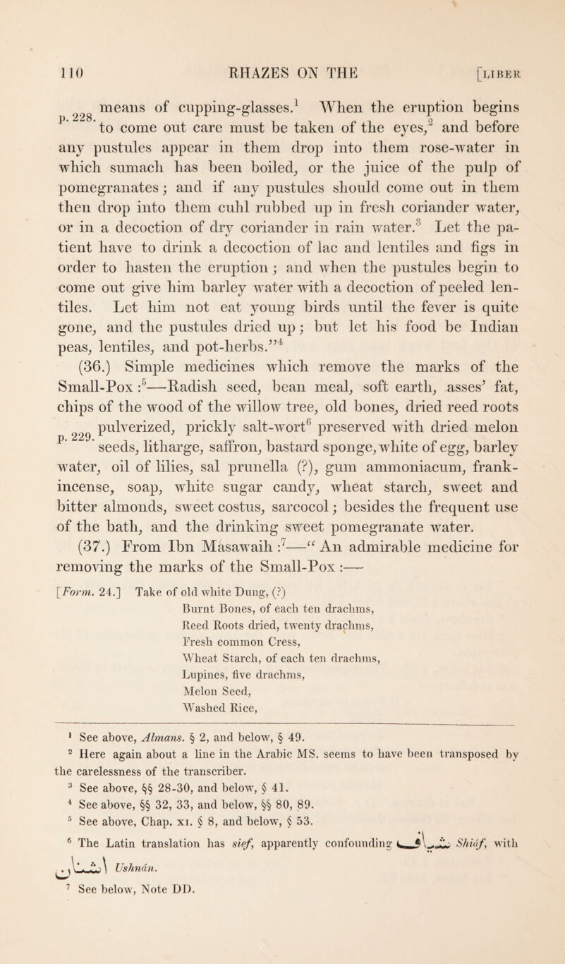 228 cupping-glasses.^ A¥lien tlie eruption begins ^ to come out care must be taken of the eyes/ and before any pustules appear in them drop into them rose-water in which sumach has been boiled_, or the juice of the pulp of pomegranates; and if any pustules should come out in them then drop into them cuhl rubbed up in fresh coriander water^ or in a decoction of dry coriander in rain ^vater.^ Let the pa¬ tient have to drink a decoction of lac and lentiles and figs in order to hasten the eruption; and when the pustules begin to come out give him barley water with a decoction of peeled len¬ tiles. Let him not eat young birds until the fever is quite gone^ and the pustules dried up; but let his food be Indian peas, lentiles, and pot-herbs. (36.) Simple medicines which remove the marks of the Small-Pox —Radish seed, bean meal, soft earth, asses^ fat, chips of the wood of the willow tree, old bones, dried reed roots pulverized, prickly salt-wort^ preserved with dried melon seeds, litharge, saffron, bastard sponge, white of egg, barley water, oil of lilies, sal prunella (?), gum ammoniacum, frank¬ incense, soap, white sugar candy, wheat starch, sweet and bitter almonds, sweet costus, sarcocol; besides the frequent use of the bath, and the drinking sweet pomegranate water. (37.) From Ibn Masawaih An admirable medicine for remo'vdng the marks of the Small-Pox :— p. 229. \_F0r7n. 24.] Take of old white Dung, {T) Burnt Bones, of each ten drachms, Reed Roots dried, twenty drachms. Fresh common Cress, Wheat Starch, of each ten drachms. Lupines, five drachms, Melon Seed, Washed Rice, * See above, Almans. § 2, and below, § 49. ^ Here again about a line in the Arabic MS. seems to have been transposed by the carelessness of the transcriber. ^ See above, §§ 28-30, and below, § 41. * See above, §§ 32, 33, and below, §§ 80, 89. ® See above. Chap. xi. § 8, and below, § 53. ® The Latin translation has sief, apparently confoundiiig Shiaf, with Ushndn.