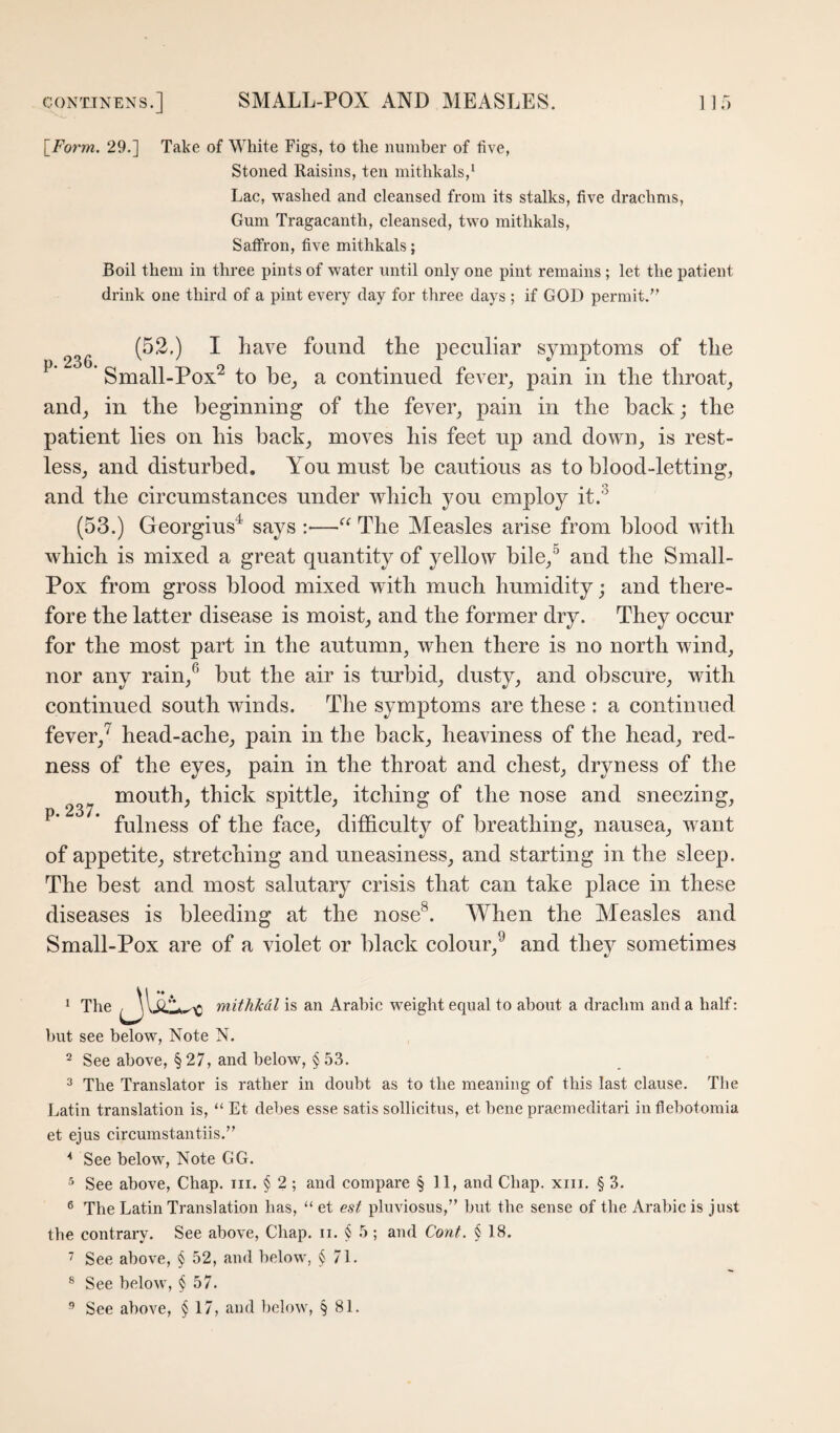 \_Fo7'm. 29.] Take of White Figs, to the number of five, Stoned Raisins, ten mithkals,' Lac, washed and cleansed from its stalks, five drachms. Gum Tragacanth, cleansed, two mithkals. Saffron, five mithkals; Boil them in three pints of water until only one pint remains ; let the patient drink one third of a pint every day for three days ; if GOD permit.'’ (52.) I have found the peculiar symptoms of the ’ Small-Pox^ to be_, a continued fever^ pain in the throaty and_, in the beginning of the fever, pain in the back; the patient lies on his back, moves his feet up and down, is rest¬ less, and disturbed. Yon must be cautious as to blood-letting, and the circumstances under which you employ it.^ (53.) Georgius^ says :—‘‘ The Measles arise from blood with which is mixed a great quantity of yellow bile,^ and the Small- Pox from gross blood mixed with much humidity; and there¬ fore the latter disease is moist, and the former dry. They occur for the most part in the autumn, when there is no north wind, nor any rain,® but the air is turbid, dusty, and obscure, with continued south winds. The symptoms are these : a continued fever,^ head-ache, pain in the back, heaviness of the head, red¬ ness of the eyes, pain in the throat and chest, dryness of the mouth, thick spittle, itching of the nose and sneezing, * fulness of the face, difficulty of breathing, nausea, want of appetite, stretching and uneasiness, and starting in the sleep. The best and most salutary crisis that can take place in these diseases is bleeding at the nose^. When the Afeasles and Small-Pox are of a violet or black colour,^ and they sometimes « The mithMl is an Arabic weight equal to about a drachm and a half: but see below, Note N. 2 See above, § 27, and below, § 53. ^ The Translator is rather in doubt as to the meaning of this last clause. The Latin translation is, “ Et debes esse satis sollicitus, et bene praemeditari in flebotomia et ejus circumstantiis.” '* See below, Note GG. ^ See above. Chap, iii. § 2 ; and compare § 11, and Chap. xiii. § 3. ® The Latin Translation has, “ et est pluviosus,” but the sense of the Arabic is just tbe contrary. See above. Chap. ii. § 5 ; and Cont. § 18. 7 See above, § 52, and below, § 71. ® See below, § 57.