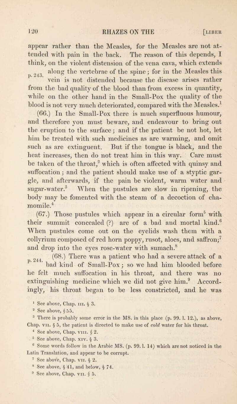 appear ratlier than the Measles, for the Measles are not at¬ tended with pain in the back. The reason of this depends, I think, on the violent distension of the vena cava, which extends along the vertebrae of the spine; for in the Measles this P*^^*^**« • • • *1 vein is not distended because the disease arises rather from the bad quality of the blood than from excess in quantity, while on the other hand in the Small-Pox the quality of the blood is not very much deteriorated, compared with the Measles.^ (66.) In the Small-Pox there is much superfluous humour, and therefore you must beware, and endeavour to bring out the eruption to the surface; and if the patient be not hot, let him be treated with such medicines as are warming, and omit such as are extinguent. But if the tongue is black, and the heat increases, then do not treat him in this way. Care must be taken of the throat,^ which is often affected with quinsy and suffocation; and the patient should make use of a styptic gar¬ gle, and afterwards, if the pain be violent, warm water and sugar-water.^ M^hen the pustules are slow in ripening, the body may be fomented with the steam of a decoction of cha¬ momile.^ (67.) Those pustules which appear in a circular form^ with their summit concealed (?) are of a bad and mortal kind.^ When pustules come out on the eyelids wash them with a collyrium composed of red horn poppy, rusot, aloes, and saflPron;^ and drop into the eyes rose-water with sumach.^ 244 There was a patient who had a severe attack of a bad kind of Small-Pox; so we had him blooded before he felt much suffocation in his throat, and there was no extinguishing medicine which we did not give him.^ Accord¬ ingly, his throat began to be less constricted, and he was ’ See above, Chap. iii. § 3. ^ See above, § 55. ^ There is probably some error in the MS. in this place (p. 99. 1. 12.), as above. Chap. VII. § 5, the patient is directed to make use of cold water for his throat. ‘‘ See above. Chap. viii. § 2. ^ See above. Chap. xiv. § 3. ® Some words follow in the Arabic MS. (p. 99.1. 14) which are not noticed in the Latin Translation, and appear to be corrupt. See above, Chap. vii. § 2. ® See above, § 41, and below, § 74. ® See above. Chap, vii, § 5.