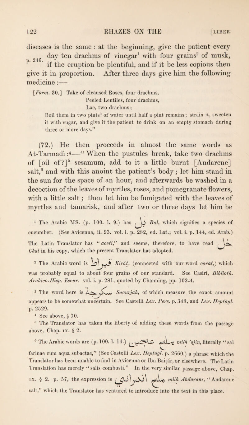 diseases is the same : at the beginning, give the patient every day ten drachms of vinegar^ with four grains^ of musk, ’ if the eruption be plentiful, and if it be less copious then give it in proportion. After three days give him the following medicine :— l^Form. 30.] Take of cleansed Roses, four drachms, Peeled Lentiles, four drachms. Lac, two drachms; Boil them in two pints^ of water until half a pint remains; strain it, sweeten it with sugar, and give it the patient to drink on an empty stomach during three or more days.” (72.) He then proceeds in almost the same words as At-Tarmadi -A—When the pustules break, take two drachms of [oil of?]“ sesamum, add to it a little burnt [Andarene] salt,® and with this anoint the patient^s body; let him stand in the sun for the space of an hour, and afterwards be washed in a decoction of the leaves of myrtles, roses, and pomegranate flowers, with a little salt; then let him be fumigated with the leaves of myrtles and tamarisk, and after two or three days let him be ‘ The Arabic MS. (p. 100. 1. 9.) has Bal, which signifies a species of cucumber. (See Avicenna, ii. 93. vol. i. p. 282, ed. Lat.; vol. i. p. 144, ed. Arab.) The Latin Translator has “ aceti,^’ and seems, therefore, to have read Chal in his copy, which the present Translator has adopted. 2 The Arabic word is Kirdt, (connected with our word carat,) which w'as probably equal to about four grains of our standard. See Casiri, Biblioth. Arabico-Hisp. Escur. vol. i. p. 281, quoted by Channing, pp. 102-4. 3 The word here is Sucurjah, of which measure the exact amount appears to be somewhat uncertain. See Castelli Lex. Pers. p. 348, and Lex. Heptagl. p. 2529. See above, § 70. ^ The Translator has taken the liberty of adding these wmrds from the passage above, Chap. ix. § 2. ® The Arabic words are (p. 100. 1. 14.) ’q;m, literally “sal farinae cum aqua suhactae,” (See Castelli Lex. Heptagl, p. 2660,) a phrase which the Translator has been unable to find in Avicenna or Ibn Baitar, or elsewhere. The Latin Translation has merely “ sails comhusti.” In the very similar passage above. Chap. IX. § 2. p. 57, the expression is milh Andardni, “ Andarene salt,” which the Translator has ventured to introduce into the text in this place.