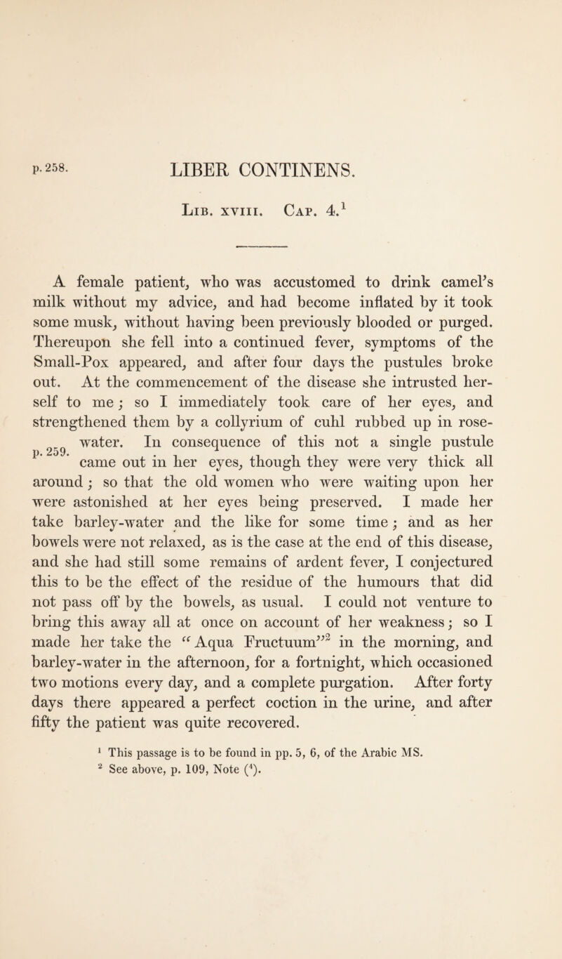 p.258. LIBER CONTINENS. Lib. XVIII. Cap. 4.^ A female patient, who was accustomed to drink cameFs milk without my advice, and had become inflated by it took some musk, without having been previously blooded or purged. Thereupon she fell into a continued fever, symptoms of the Small-Pox appeared, and after four days the pustules broke out. At the commeneement of the disease she intrusted her¬ self to me; so I immediately took care of her eyes, and strengthened them by a collyrium of cuhl rubbed up in rose- water. In consequence of this not a single pustule ^ ’ came out in her eyes, though they were very thick all around; so that the old women who were waiting upon her were astonished at her eyes being preserved. I made her take barley-water and the like for some time; and as her bowels were not relaxed, as is the case at the end of this disease, and she had still some remains of ardent fever, I conjectured this to be the effect of the residue of the humours that did not pass off by the bowels, as usual. I could not venture to bring this away all at once on account of her weakness; so I made her take the Aqua Eructuum^^^ in the morning, and barley-water in the afternoon, for a fortnight, which occasioned two motions every day, and a complete purgation. After forty days there appeared a perfect coction in the urine, and after fifty the patient was quite recovered. * This passage is to be found in pp. 5, 6, of the Arabic MS. ^ See above, p. 109, Note (b*