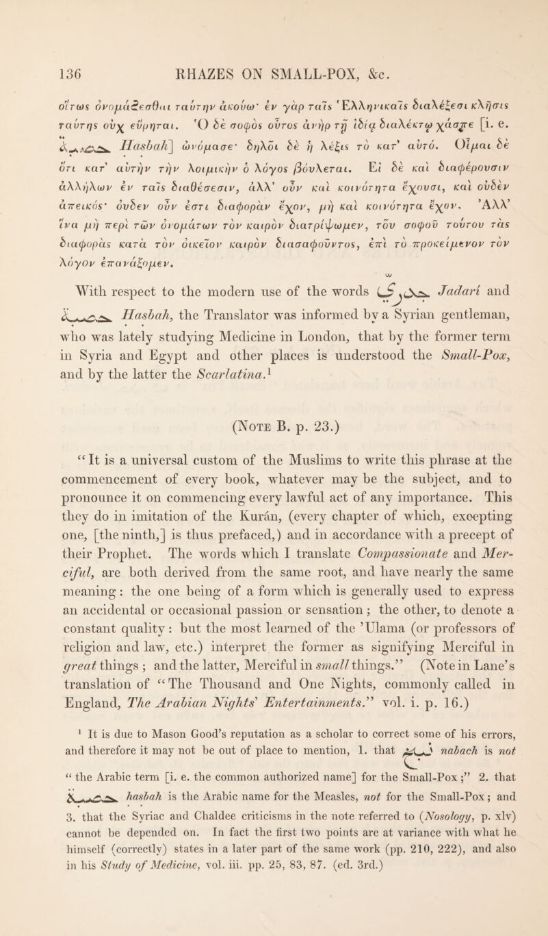 o^rojs oi'afna^efrOni Tavrrjv aKOvoj' kv yap rals ’ F^XXtfi'iKals biaXeleoi kXFi(tis ravrqs ov-^ evpqrat. 'O rracpos ovros avqp rp Ibla biuX€<T<p ^aa^e [i. e. A -L ^ Ilasbah^ wro/iacre* bqXot be i] Xe^is to kut avro. Ol/uai be * • • on kut' avrijv Tqv XoifjLiKqy 6 Xoyos l36vXeTai. Et be Ka'i biacpepoxxnv aXXqXwp kv Ta~is biaOkaecriv, aXX' ovy Kai Koivorpra e^oucrt, Kai ovbey cnreiKos’ ovbep ovy kart biacpopay fji) nai KOtyorqra e-^ov, ’AXX' ira ju)) Trepi roov d('Ojua^w^' Toy Kaipov biarpixpiofuey, tov aocpov rovrov tcis biacpopas KaTa Toy oiiceloy Kaipoy btaaa(j)ovvTos, e7rt to Trponei/uevoy top Xoyop kTvapu^opLep. With respect to the modern use of the words Jadari and A . Hasbah, the Translator was informed by a Syrian gentleman, ♦ • * who was lately studying Medicine in London, that by the former term in Syria and Egypt and other places is understood the Small-Vox^ and by the latter the Scarlatina} (Note B. p. 23.) It is a universal custom of the Muslims to write this phrase at the commencement of every book, whatever may be the subject, and to pronounce it on commencing every lawful act of any importance. This they do in imitation of the Kuran, (every chapter of which, exoepting one, [the ninth,] is thus prefaced,) and in accordance with a precept of their Prophet. The words which I translate Co7npassionate and Mer¬ ciful, are both derived from the same root, and have nearly the same meaning: the one being of a form which is generally used to express an accidental or occasional passion or sensation; the other, to denote a constant quality: but the most learned of the ’Ulama (or professors of religion and law, etc.) interpret the former as signifying Merciful in great things ; and the latter. Merciful in small things.” (Note in Lane’s translation of ^‘The Thousand and One Nights, commonly called in England, The Arabian Nights’ Entertainments.” vol. i. p. 16.) * It is due to Mason Good’s reputation as a seholar to correct some of his errors, 4 and therefore it may not be out of place to mention, 1. that nabach is not the Arabic term [i. e. the common authorized name] for the Small-Pox2. that ^ hasbah is the Arabic name for the Measles, not for the Small-Pox; and 3. that the Syriac and Chaldee criticisms in the note referred to {Nosology, p. xlv) cannot he depended on. In fact the first two points are at variance with what he himself (correctly) states in a later part of the same work (pp. 210, 222), and also