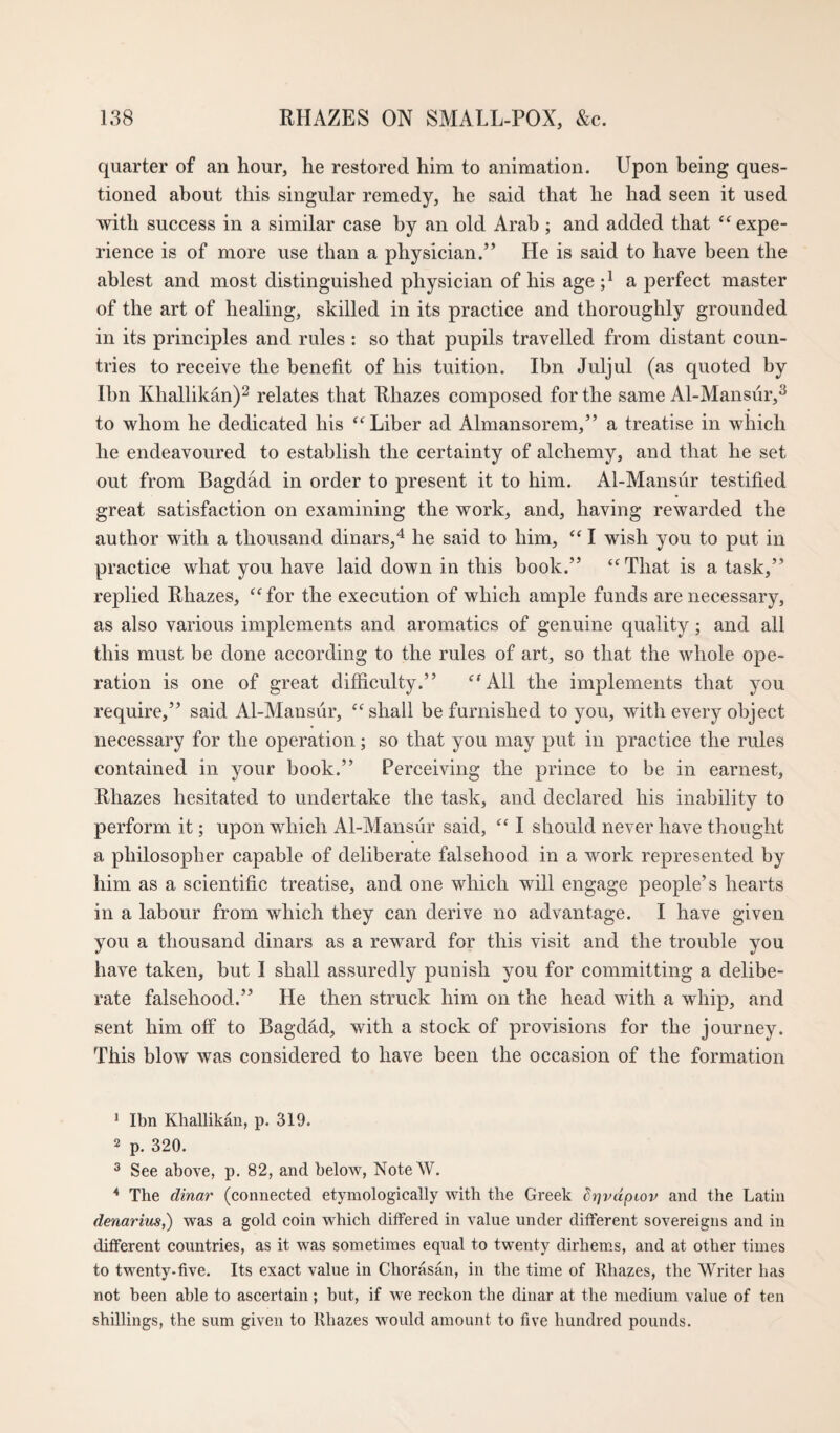 quarter of an hour, he restored him to animation. Upon being ques¬ tioned about this singular remedy, he said that he had seen it used with success in a similar case by an old Arab ; and added that “expe¬ rience is of more use than a physician.” He is said to have been the ablest and most distinguished physician of his age a perfect master of the art of healing, skilled in its practice and thoroughly grounded in its principles and rules : so that pupils travelled from distant coun¬ tries to receive the benefit of his tuition. Ibn Juljul (as quoted by Ibn Khallikan)^ relates that Rhazes composed for the same Al-Mansur,^ to whom he dedicated his “Liber ad Almansorem,” a treatise in which he endeavoured to establish the certainty of alchemy, and that he set out from Bagdad in order to present it to him. Al-Mansur testified great satisfaction on examining the work, and, having rewarded the author with a thousand dinars,^ he said to him, “ I wish you to put in practice what you have laid down in this book.” “That is a task,” replied Rhazes, “ for the execution of which ample funds are necessary, as also various implements and aromatics of genuine quality; and all this must be done according to the rules of art, so that the whole ope¬ ration is one of great difficulty.” “All the implements that you require,” said Al-AIansiir, “shall be furnished to you, with every object necessary for the operation; so that you may put in practice the rules contained in your book.” Perceiving the prince to be in earnest, Rhazes hesitated to undertake the task, and declared his inability to perform it; upon which Al-Mansur said, “ I should never have thought a philosopher capable of deliberate falsehood in a work represented by him as a scientific treatise, and one which will engage people’s hearts in a labour from which they can derive no advantage. I have given you a thousand dinars as a reward for this visit and the trouble you have taken, but I shall assuredly punish you for committing a delibe¬ rate falsehood.” He then struck him on the head with a whip, and sent him off to Bagdad, with a stock of provisions for the journey. This blow was considered to have been the occasion of the formation ^ Ibn Khallikan, p. 319. 2 p. 320. ^ See above, p. 82, and below, NoteW. * The dinar (connected etymologically with the Greek dr]vdpiov and the Latin denarius,) was a gold coin which differed in value under different sovereigns and in different countries, as it was sometimes equal to twenty dirhems, and at other times to twenty-five. Its exact value in Chorasan, in the time of Rhazes, the Writer has not been able to ascertain; but, if we reckon the dinar at the medium value of ten shillings, the sum given to Rhazes would amount to five hundred pounds.