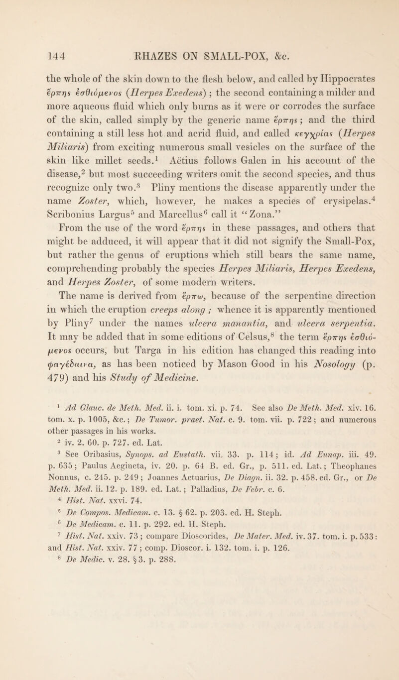 the whole of the skin down to the flesh below, and called by Hippocrates epTrrjs eadiofiei os {Ilevpes J^xedens) ; the second containing a milder and more aqueous fluid which only burns as it were or corrodes the surface of the skin, called simply by the generic name ep-n-ps; and the third containing a still less hot and acrid fluid, and called {Herpes Miliaris) from exciting numerous small vesicles on the surface of the skin like millet seeds A Aetius follows Galen in his account of the disease,^ but most succeeding writers omit the second species, and thus recognize only two/^ Pliny mentions the disease apparently under the name Zoster, which, however, he makes a species of erysipelas A Scribonius Largus^ and Marcellus^* call it “Zona.” From the use of the word epn^s in these passages, and others that might be adduced, it will appear that it did not signify the Small-Pox, but rather the genus of eruptions which still bears the same name, comprehending probably the species Heipes Miliaris, Heipes Exedens, and He7pes Zoster, of some modern writers. The name is derived from ep-nu), because of the serpentine direction in which the eruption creeps along ; whence it is apparently mentioned by Pliny^ under the names ulcera manantia, and ulcera seipentia. It may be added that in some editions of Celsus,^ the term eprcr\% koQio- fievos occurs, but Targa in his edition has changed this reading into (pnyehaira, as has been noticed by Mason Good in his Nosology (p. 479) and his Study of Medicine. ' Ad Glauc. de Meth. Med. ii. i. tom. xi. p. 74. See also De Meth. Med. xiv. 16. tom. X. p. 1005, &c.; De Tumor, praet. Nat. c. 9. tom. vii. p. 722; and numerous other passages in his works. 2 iv. 2. 60. p. 727. ed. Lat. ^ See Orihasius, Synops. ad Eustatli. vii. 33. p. 114; id. Ad Eunap. hi. 49. p. 635; Paulus Aegineta, iv. 20. p. 64 B. ed. Gr., p. 511. ed. Lat.; Theophanes Nonnus, c. 245. p. 249 ; Joannes Actuarius, De Diagn. ii. 32. p. 458. ed. Gr., or De Meth. Med. ii. 12. p. 189. ed. Lat.; Palladius, De Fehr. c. 6. ^ Hist. Nat. xxvi. 74. De Compos. Medicam. c. 13. § 62. p. 203. ed. H. Steph. ® De Medicam. c. 11. p. 292. ed. H. Steph. Hist. Nat. xxiv. 73 ; compare Dioscorides, De Mater. Med. iv. 37. tom. i. p. 533: and Hist. Nat. xxiv. 77 ; comp. Dioscor. i. 132. tom. i. p. 126. ® De Medic, v. 28. §3. p. 288.