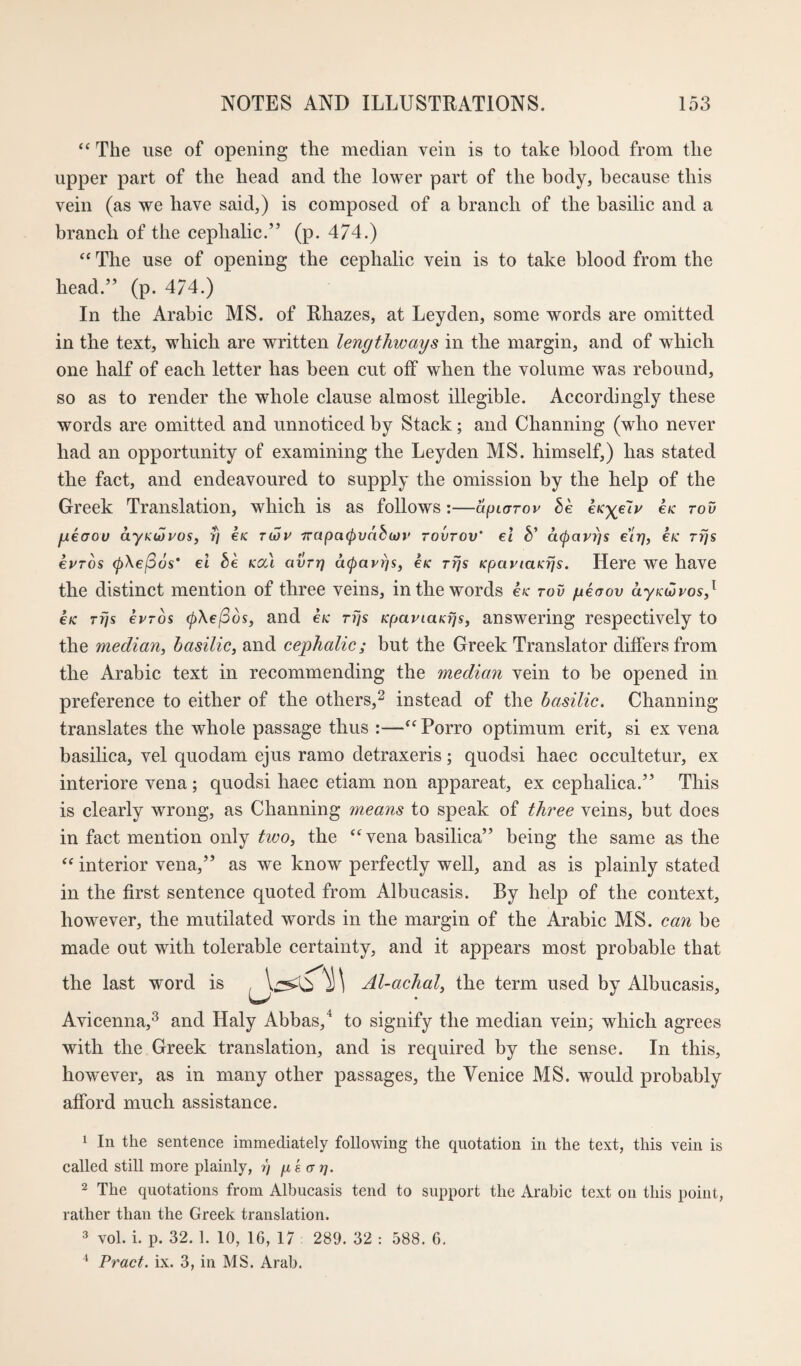 The use of opening the median vein is to take blood from the upper part of the head and the lower part of the body, because this vein (as we have said,) is composed of a branch of the basilic and a branch of the cephalic.” (p. 474.) “ The use of opening the cephalic vein is to take blood from the head.” (p. 4/4.) In the Arabic MS. of Rhazes, at Leyden, some words are omitted in the text, which are written lengthways in the margin, and of which one half of each letter has been cut off when the volume was rebound, so as to render the whole clause almost illegible. Accordingly these words are omitted and unnoticed by Stack; and Channing (who never had an opportunity of examining the Leyden MS. himself,) has stated the fact, and endeavoured to supply the omission by the help of the Greek Translation, which is as follows:—apiarov be eK^e'iy e/c tov fjLeaou aynuyos, T] eK tu)v Trapacpuabojv tovtov' el b' a^avyjs e’lt], €K ttjs evTOs ^Xel36s' el be kou avnj a(pavy]S, e#c Tfjs KpaviaKrjs. Here we have the distinct mention of three veins, in the words en tov geaov aynwpos,^ €K Trjs ePTos 0\e/Sos, and eic tTjs KpaviaKfjs, answering respectively to the median^ basilic, and cephalic; but the Greek Translator differs from the Arabic text in recommending the median vein to be opened in preference to either of the others,^ instead of the basilic. Channing translates the whole passage thus :—‘^Porro optimum erit, si ex vena basilica, vel quodam ejus ramo detraxeris; quodsi haec occultetur, ex interiore vena; quodsi haec etiam non appareat, ex cephalica.” This is clearly wrong, as Channing means to speak of thi'ee veins, but does in fact mention only two, the vena basilica” being the same as the interior vena,” as we know perfectly well, and as is plainly stated in the first sentence quoted from Albucasis. By help of the context, however, the mutilated words in the margin of the Arabic MS. can be made out with tolerable certainty, and it appears most probable that the last word is Al-achal, the term used by Albucasis, Avicenna,^ and Haly Abbas,^ to signify the median vein; which agrees with the Greek translation, and is required by the sense. In this, however, as in many other passages, the Venice MS. would probably afford much assistance. 1 In the sentence immediately following the quotation in the text, this vein is called still more plainly, r) yk (rt}. 2 The quotations from Albucasis tend to support the Arabic text on this point, rather than the Greek translation. 3 vol. i. p. 32. 1. 10, 16, 17 289. 32 : 588. 6. ^ Pract. ix. 3, in MS. Arab.