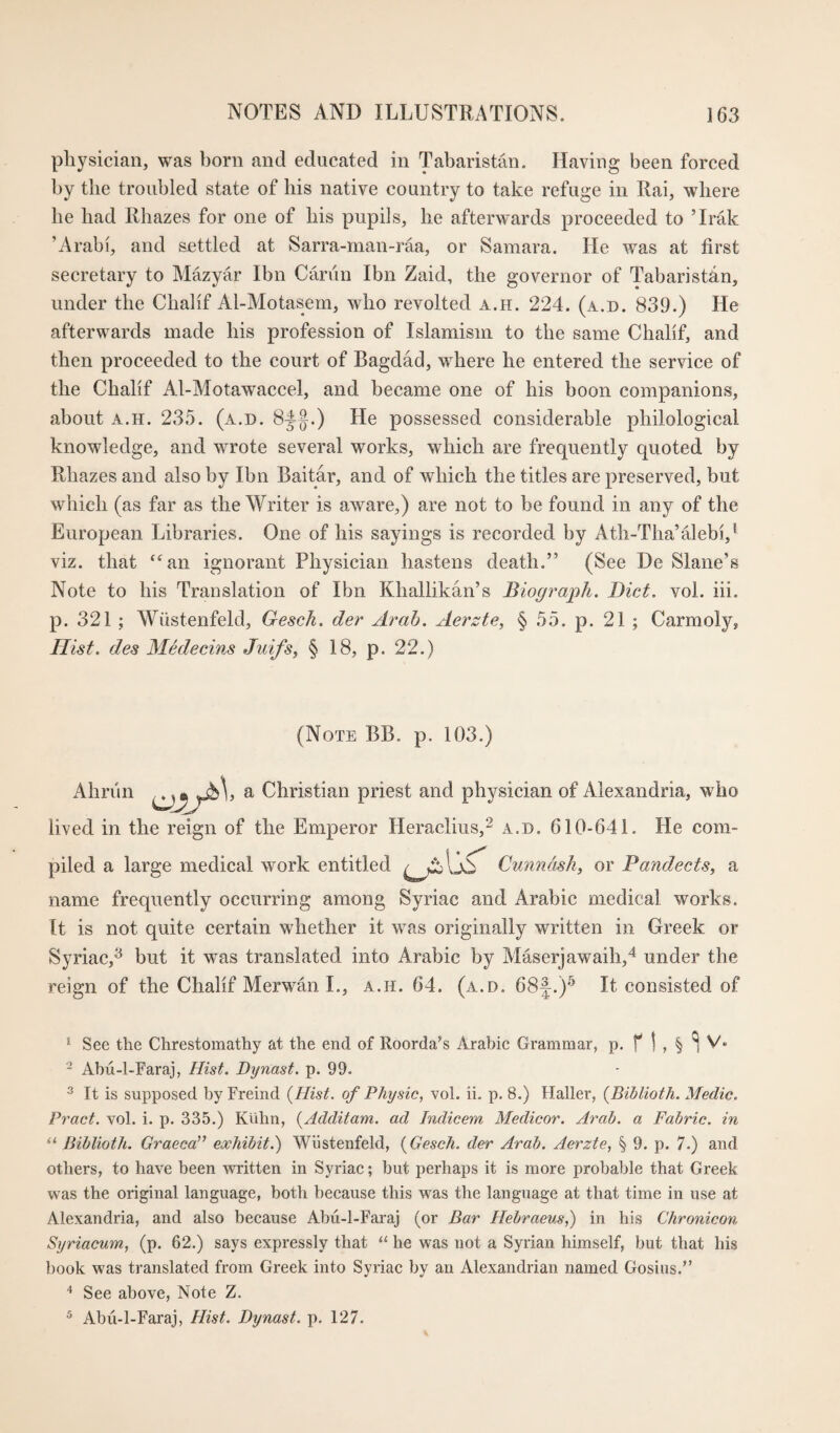 physician, was born and educated in Tabaristan. Having been forced by the troubled state of bis native country to take refuge in Rai, where be bad Rbazes for one of bis pupils, be afterwards proceeded to ’Irak ’Arabi, and settled at Sarra-man-raa, or Samara. He was at first secretary to Mazyar Ibn Cariin Ibn Zaid, the governor of Tabaristbn, under the Cbabf Al-Motasem, who revolted a.h. 224. (a.d. 839.) He afterwards made bis profession of Islamism to the same Cbabf, and then proceeded to the court of Bagdad, where he entered the service of the Cbabf Al-Motawaccel, and became one of his boon companions, about A.H. 235. (a.d. 8^§.) He possessed considerable philological knowledge, and wrote several works, which are frequently quoted by Rbazes and also by Ibn Baitar, and of which the titles are preserved, but which (as far as the Writer is aware,) are not to be found in any of the European Libraries. One of bis sayings is recorded by Atb-Tha’alebi,^ viz. that ‘^an ignorant Physician hastens death.” (See De Slane’s Note to bis Translation of Ibn Kballikan’s Biogrmph. Diet. vol. iii. p. 321 ; Wiistenfeld, Gesch. der Arab. Aerzte, § 55. p. 21 ; Carmoly, Hist, des Medecins Juifs, § 18, p. 22.) (Note BB. p. 103.) Ahriin ^ Christian priest and physician of Alexandria, who lived in the reign of the Emperor Heraclius,^ a.d. 610-641. He com¬ piled a large medical work entitled Cunndsk, or Pandects., a name frequently occurring among Syriac and Arabic medical works. It is not quite certain whether it was originally written in Greek or Syriac,^ but it was translated into Arabic by Maserjawaih,'* under the reign of the Chabf Merwan I., a.h. 64. (a.d. 68J.)'^ It consisted of * See the Chrestomathy at the end of Roorda^s Arabic Grammar, p. f 1 , § ^ V* - Abii-l-Faraj, Hist. Dynast, p. 99. ^ It is supposed by Freind {Hist, of Physic, vol. ii. p. 8.) Haller, {Biblioth. Medic. Pract. vol. i. p. 335.) KUhn, {Additam. ad Indicem Medicor. Arab, a Fabric, in “ Biblioth. Graeca” exhibit.') Wiistenfeld, {Gesch. der Arab. Aerzte, § 9. p. 7.) and others, to have been written in Syriac; but perhaps it is more probable that Greek was the original language, both because this was the language at that time in use at Alexandria, and also because Abii-l-Faraj (or Bar Hebraeus,) in his Chronicon Syriacum, (p. 62.) says expressly that he was not a Syrian himself, but that his book was translated from Greek into Syriac by an Alexandrian named Gosius.” See above, Note Z. ^ Abu-l-Faraj, Hist. Dynast, p. 127.