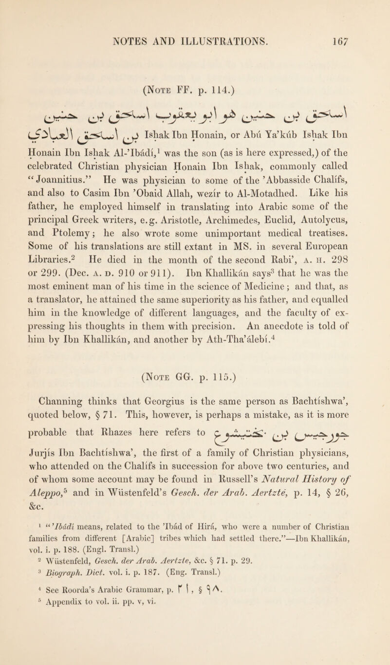 (Note FF. p. 114.) Ishak Ibn Honain, or Abu Ya’kiib Ishak Ibn Houain Ibn Isliak Al-’IbMi,^ was the son (as is here expressed,) of the celebrated Christian physician Honain Ibn Ishak, commonly called Joannitius.” He was physician to some of the’Abbasside Chalifs, and also to Casim Ibn ’Obaid Allah, wezir to Al-Motadhed. Like his father, he employed himself in translating into Arabic some of the principal Greek writers, e.g. Aristotle, Archimedes, Euclid, Autolycus, and Ptolemy; he also wrote some unimportant medical treatises. Some of his translations are still extant in MS, in several European Libraries.2 He died in the month of the second Rabi’, a. h. 298 or 299. (Dec. a. d. 910 or 911). Ibn Khallikan says^ that he was the most eminent man of his time in the science of Medicine ; and that, as a translator, he attained the same superiority as his father, and equalled him in the knowledge of different languages, and the faculty of ex¬ pressing his thoughts in them with precision. An anecdote is told of him by Ibn Khallikan, and another by Ath-Tha’alebi.^ (Note GG. p. 115.) Channing thinks that Georgius is the same person as Bachtishwa’, quoted below, § 71. This, however, is perhaps a mistake, as it is more probable that Rhazes here refers to Jurjis Ibn Bachtishwa’, the first of a family of Christian physicians, who attended on the Chalifs in succession for above two centuries, and of whom some account may be found in Russell’s Natural History of Aleppo,^ and in Wustenfeld’s Gesch. der Arab. Aertzte, p. 14, § 26, &c. ' “ dbddt means, related to the ’Ibad of Hira, who were a number of Christian families from different [Arabic] tribes which had settled there.”—Ibn Khallikan, vol. i. p. 188. (Engl. Transl.) 2 Wiistenfeld, Gesch. der Arab. Aertzte, &c. § 71. p. 29. Biograph. Diet. vol. i. p. 187. (Eng. Transl.) ^ See Roorda’s Arabic Grammar, p. f | , § ^ A. ^ Appendix to vol. ii. pp. v, vi.