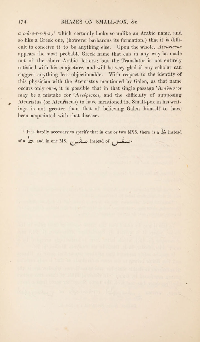 a-t-h-u-r-s-k-s which certainly looks so unlike an Arabic name, and so like a Greek one, (however barbarous its formation,) that it is diffi¬ cult to conceive it to be anything else. Upon the whole, Ateuriscus appears the most probable Greek name that can in any way be made out of the above Arabic letters; but the Translator is not entirely satisfied with his conjecture, and will be very glad if any scholar can suggest anything less objectionable. With respect to the identity of this physician with the Ateuristus mentioned by Galen, as that name occurs only once, it is possible that in that single passage ’ Arevptaros may be a mistake for ’ArevpiaKos, and the difficulty of supposing Ateuristus (or Ateuriscus) to have mentioned the Small-pox in his writ¬ ings is not greater than that of believing Galen himself to have been acquainted with that disease. ® It is hardly necessary to specify that in one or two MSS. there is a instead of a 1^, and in one MS. instead of 0 «