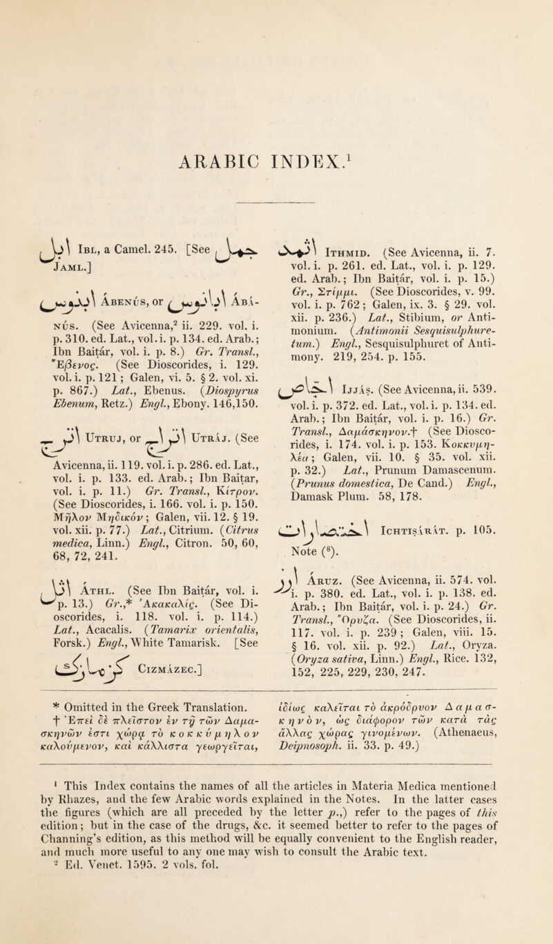 Ibl, a Camel. 245. Jaml.] [See Abends, or Ab.U Nus. (See Avicenna,^ ii. 229. vol. i. p. 310. ed. Lat., vol.i. p. 134. ed. Arab.; Ibn Baitar, vol. i. p. 8.) Gr. TransL, EfSevog. (See Dioscorides, i. 129. vol. i. p. 121; Galen, vi. 5. § 2. vol. xi. p. 867.) LaL, Ebenus. {Diospyrus Ebenum, Retz.) Engl, Ebony. 146,150. ^ Utruj, or \ Utii.4j. (See ^ Avicenna, ii. 119. vol. i. p. 286. ed. Lat., vol. i. p. 133. ed. Arab.; Ibn Baitar, vol. i. p. 11.) Gr. Transl, Kirpov. (See Dioscorides, i. 166. vol. i. p. 150. Mi^Xov MrihKop; Galen, vii. 12. § 19. vol. xii. p. 77.) Lat., Citrium. {Citrus medica, Linn.) Engl, Citron. 50, 60, 68, 72, 241. Athl. (See Ibn Baitar, vol. i. p. 13.) Gr.,^ ’AicaKciXig. (See Di¬ oscorides, i. 118. vol. i. p. 114.) Lat., Acacalis. {Tamarix orientalis, Forsk.) White Tamarisk. [See c CiZMAZEC.] A\ Ithmid. (See Avicenna, ii. 7. vol, i. p. 261. ed. Lat., vol. i. p. 129. ed. Arab.; Ibn Baitar, vol. i. p. 15.) Gr., 'S^Tippi. (See Dioscorides, v. 99. vol. i. p. 762 ; Galen, ix. 3. § 29. vol. xii, p. 236.) Lat., Stibium, or Anti- monium, {Antimonii Sesquisulphure- tum.) Engl, Sesquisulpluiret of Anti¬ mony. 219, 254. p. 155. IjjAs. (See Avicenna,ii. 539. vol. i. p. 372. ed. Lat., vol. i. p. 134, ed. Arab,; Ibn Baitar, vol. i. p. 16.) Gr. Transl, AagdaKgvov.f (See Diosco¬ rides, i. 174. vol. i. p. 153. Ko/cfcn/xr/- Xea; Galen, vii. 10. § 35, vol. xii. p. 32.) Lat., Prunum Damascenum. {Prunus domestica, De Cand.) Engl, Damask Plum, 58, 178. Note (®). ICHTISVRAT. p. 105. 11 Aruz. (See Avicenna, ii, 574. vol. i, p, 380, ed. Lat., vol. i. p. 138. ed. Arab.; Ibn Baitar, vol. i. p. 24.) Gr. Transl, Ogv^a. (See Dioscorides, ii. 117. vol. i. p. 239; Galen, viii. 15. §16. vol. xii. p. 92.) Lat., Oryza. {Oryza sativa, Linn.) Engl, Rice, 132, 152, 225, 229, 230, 247. * Omitted in the Greek Translation. 't' ’Ettsi Ik TcXtiarov kv ry rinv Aapa- (TKijvwv kart ro k o k k v p yX o v KaXovpevov, Kai KdXXi<XTa ysojpyslrai, idiwc KoXElrai ro aKpodpvov Aapacr- K yv b V, Mg bid(popov tmv Kara rag dXXag %a)pag yivopkvwv. (Athenaeus, Deijmosoph. ii. 33. p. 49.) ‘ This Index contains the names of all the articles in Alateria Medica mentioned by Rhazes, and the few Arabic words explained in the Notes. In the latter cases the figures (which are all preceded hy the letter p.,) refer to the pages of this edition; but in the case of the drugs, &c. it seemed better to refer to the pages of Channing’s edition, as this method will be equally convenient to the English reader, and much more useful to any one may wish to consult the Arabic text.