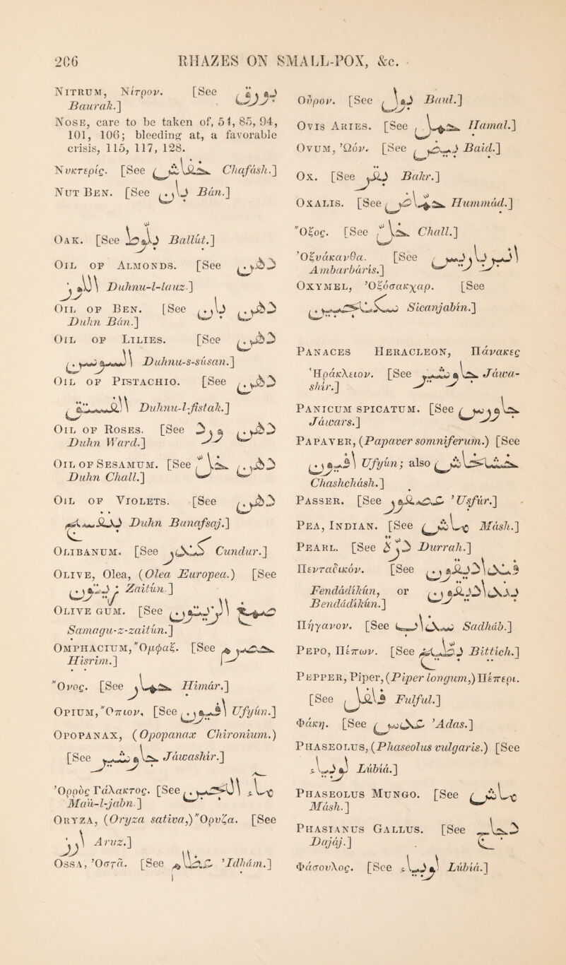Nitrum, l^irpov. [See , K * «J Baurak.] * Nose, care to be taken of, 51, 85, 94, 101, lOG; bleeding at, a favorable crisis, 115, 117, 128. 'NvKTSpig. [See CJi afdsh. ] Nut Ben. [See Ban.] . oJ Oak. [See Ballut.] Oil of Almonds, [See \ Duhnu-l-lauz-} J-y t Oil of Ben. [See /. A J Buhn Ban.] ^ ^ Oil of Lilies. [See ^ Bulmu-s-siisaJi.] Oil of Pistachio. [See , Dulinu-l-fistali.] Oil of Roses. [See 34® ,.yib3 Buhn Ward.] ^ Oil of Sesamum. [See ,. .j^3 Buhn ChalL] ^ ^ Oil of Violets. [See Buhn Banafsaj.] Olibanum. [See Cundur.] Olive, Olea, {Olea Europea.) [See ,. \%l-J ; Zaitun ] V w . Olive gum. [See Samagu-z-zaUun.] 0MPiiACiUM,0/i^a|. [See ^ Hisrbn.] 'OvoQ. [See Himdr,] Opium, Ottiof, [See ,. 4 Opopanax, {Opopanax Chironiwn.) [See ft W Jdivashir.] ’Oppog raXa/cTO^. [See ,, i ^.1.^ Mait-l-jabn.] Oryza, {Oryza satwa,)Opv^a. [See Aruz.] Ossa, ’Oora. [See Bdhdni.] Ovpou. [See BauL] Ovis Aries. [See /laniaL] Ovum, ’Qop, [See Bald.] Ox. [See^^jJO Bahr.] OxALis. [See Tlumniad.] O^oQ. [See ChalL] ’O’^vaKavOa. [See - Ambarbaris.] ^ lJ' OxYAiEL, ’O^oaaicxap. [See , 4 Sicanjabin.] ♦♦ ♦ * Panaces Heracleon, UdvaKsg 'Hpa/cXftop. [See J dwa- shir.] ^ * Panicum spicatum. [See J dinars.] ^ Papaver, {Papaver soniniferuni.) [See Ufyiin- also Chashchdsh.] * ♦ Passer. [See^^iiA^X- ’Usfur.] Pea, Indian. [See Aldsh.] Pearl. [See i^3 Burrali.] YlevraLiKov. [See *iij3^ 433.3 Fendddihun, or /. ^ eii.Ol Bendddikun.] Uyyavov. [See Sadhdb.] Pepo, IffcTTwp. [See Bittich.] Pepper, Piper, (Piper longuni,)Ylk7repi. [See FulfuL] <hdic7]. [See ’Adas.] Phaseolus, (Phaseolus vulgaris.) [See Luhid.] Phaseolus Mungo. [See / j3L-c Aldsh.] Phasianus Gallus. [See ^ojdj.] ^ * d’rftTorXop. [See Lubid.] .. ._J7