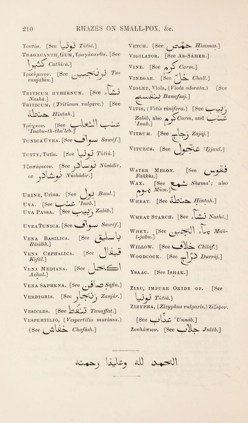 'rovria. [See 1^3^^ Tuttu.'] TKAGACANTHjGuMjTpaya/cavGa. [See \ Cathird.'] Vetch. [See 'l'piKv/j,ivoi\ [See ,. yS ranjahin.'\ ' ' Triticum hybernum. [See ^Lij NashdP\ Triticum, {Triticum vulgare.) [See Hint ah.] Tpy^vov. [See ’ Inabu-th-tha'leb.y Tunica Uvea. [See Sairdf.] Totty, Tutia. [See Tiitid.] .. y 'l%a7rdpiKov. [See^^l-^J Nusddir, or Nushddir.] J Urine, Urina. [See BauL] UvA. [See UvA Passa. [See UyeaTunica. [See Vena Basilica. Basilili.] ’Inab.] J*. Zabib.] Sawdf.] See [See Vena Cephalica. Kifdl] Vena Median a. [See , Achal.] LJ-' Hhmnas.'] ViGILATOR. [See As-Saher.] Vine. [See ^ o Carm.] Vinegar. [See / Chall.] Violet, Viola, {Viola odorata.) [See Banafsaj.] ViTis, {Vitis vinifera.) [See ^ ^ Zabib, also ^ p Carm, and i, ’Inab.] P/ ViTRUM. [See ViTULUS. [See ’Ijjaul.] V/ater Melon. [See / Fahkiis.] Wax. [See Sharna’; also Mum.]^ Wheat. [See Hint ah.] Wheat Starch. [See 5- Llj Nashd.] Whey. [See Ma'u- l-jabn.] ^' * Willow. [See Childf.] Woodcock. [See Buirdj.] LJ' Ysaac. [See Ishak.] Vena Saphena. [See *S'q^n.] Verdigris. [See Zanjdr.] ‘ ^ Vesicles. [See Tanaffat.] Vespertilio, {Vespertilio murimis.) iSee Chafdsh.] Zinc, impure Oxide of. [See Ljy Tutid.] ZiZYPHA, {Zizyj)hus vulgaris,) Zii^apov. P [See AV V c. ^Unndb.] ZovXaTnov. [See J uldb.] * «