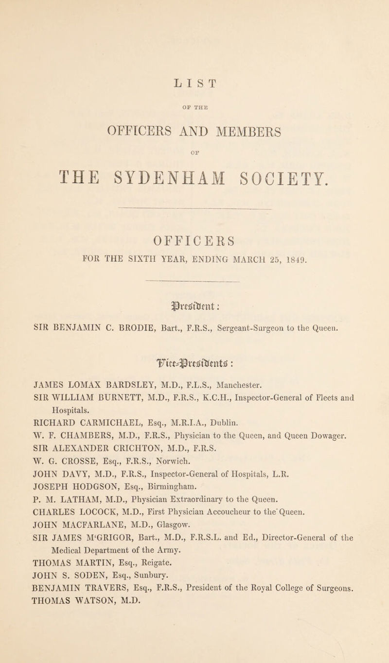 OF THE OFFECEKS AND MEMBERS OF THE SYDENHAM SOCIETY. OFFICERS FOR THE SIXTH YEAR, ENDING MARCH 25, 1849. SIR BENJAMIN C. BRODIE, Bart., F.R.S,, Sergeant-Surgeon to the Queen. JAMES LOMAX BARDSLEY, M.D., F.L.S., Manchester. SIR WILLIAM BURNETT, M.D., F.R.S., K.C.H., Inspector-General of Fleets and Flospitals. RICHARD CARMICHAEL, Esq., M.R.LA., Dublin. W. F. CHAMBERS, M.D., F.R.S., Physician to the Queen, and Queen Dowager. SIR ALEXANDER CRICHTON, M.D., F.R.S. W. G. CROSSE, Esq., F.R.S,, Norwich. JOHN DAVY, M.D., F.R.S,, Inspector-General of Hospitals, L.R. JOSEPH HODGSON, Esq., Birmingham, P. M. LATHAM, M.D., Physician Extraordinary to the Queen. CHARLES LOCOCK, M.D., First Physician Accoucheur to the'Queen. JOHN MACFARLANE, M.D., Glasgow. SIR JAMES M'GRIGOR, Bart., M.D., F.R.S,L. and Ed., Director-General of the Medical Department of the Army. THOMAS MARTIN, Esq., Reigate. JOHN S. SODEN, Esq., Sunbury. BENJAMIN TRAVERS, Esq., F.R.S., President of the Royal College of Surgeons, THOMAS WATSON, M.D.