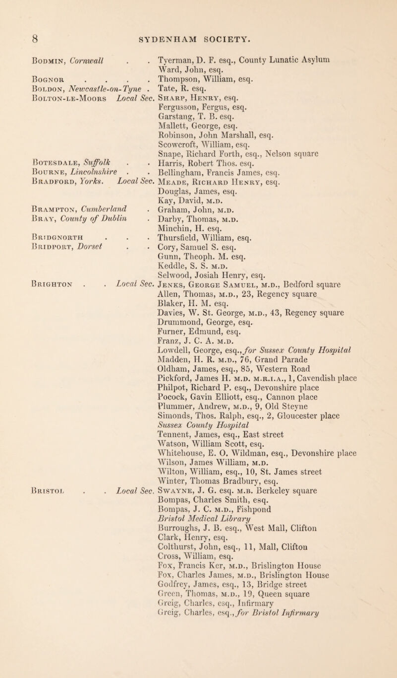 Bodmin, Cornwall Bognor .... Boldon, Newcastle-on-Tyne . Bolton-le-Moors Local Sec. Botesdale, Suffolk Bourne, Lincolnshire Bradford, Local Sec. Brampton, Cumberland Bray, County of Dublin Bridgnorth Bridport, Dorset Brighton Local Sec. Bristol Local Sec. Tyerraan, D. F. esq., County Lunatic Asylum Ward, John, esq. Thompson, William, esq. Tate, R. esq. Sharp, Henry, esq. Fergusson, Fergus, esq. Garstang, T. B. esq. Mallett, George, esq. Robinson, John Marshall, esq. Scowcroft, William, esq. Snape, Richard Forth, esq., Nelson square Harris, Robert Thos. esq. Bellingham, Francis James, esq. Meade, Richard Henry, esq. Douglas, James, esq. Kay, David, m.d. Graham, John, m.d. Darby, Thomas, m.d. Minchin, H. esq. Thursfield, William, esq. Cory, Samuel S. esq. Gunn, Theoph. M. esq. Keddle, S. S. m.d. Selwood, Josiah Henry, esq. Jenks, George Samuel, m.d., Bedford square Allen, Thomas, m.d., 23, Regency square Blaker, H. M. esq. Davies, W. St. George, m.d., 43, Regency square Drummond, George, esq. Furner, Edmund, esq. Franz, J. C. A. m.d. Lowdell, George, esq., for Sussex County Hospital Madden, H. R. m.d., 76, Grand Parade Oldham, James, esq., 85, Western Road Pickford, James H. m.d. m.r.i.a., 1, Cavendish place Philpot, Richard P. esq., Devonshire place Pocock, Gavin Elliott, esq., Cannon place Plummer, Andrew, m.d., 9, Old Steyne Simonds, Thos. Ralph, esq., 2, Gloucester place Sussex County Hospital Tennent, James, esq., East street Watson, William Scott, esq. Whitehouse, E. O. Wildman, esq., Devonshire place Wilson, James William, m.d. Wilton, William, esq., 10, St. James street Winter, Thomas Bradbury, esq. SwAYNE, J. G. esq. m.b. Berkeley square Bompas, Charles Smith, esq. Bompas, J. C. m.d., Fishpond Bristol Medical Library Burroughs, J. B. esq.. West Mall, Clifton Clark, Henry, esq. Colthurst, John, esq., 11, Mall, Clifton Cross, William, esq. Fox, Francis Ker, m.d., Brislington House Fox, Charles James, m.d., Brislington House Godfrey, James, esq., 13, Bridge street Green, Thomas, m.d., 19, Queen square Greig, Charles, esq., Infirmary Grcig, Charles, esq.,/hr Bristol Infirmary