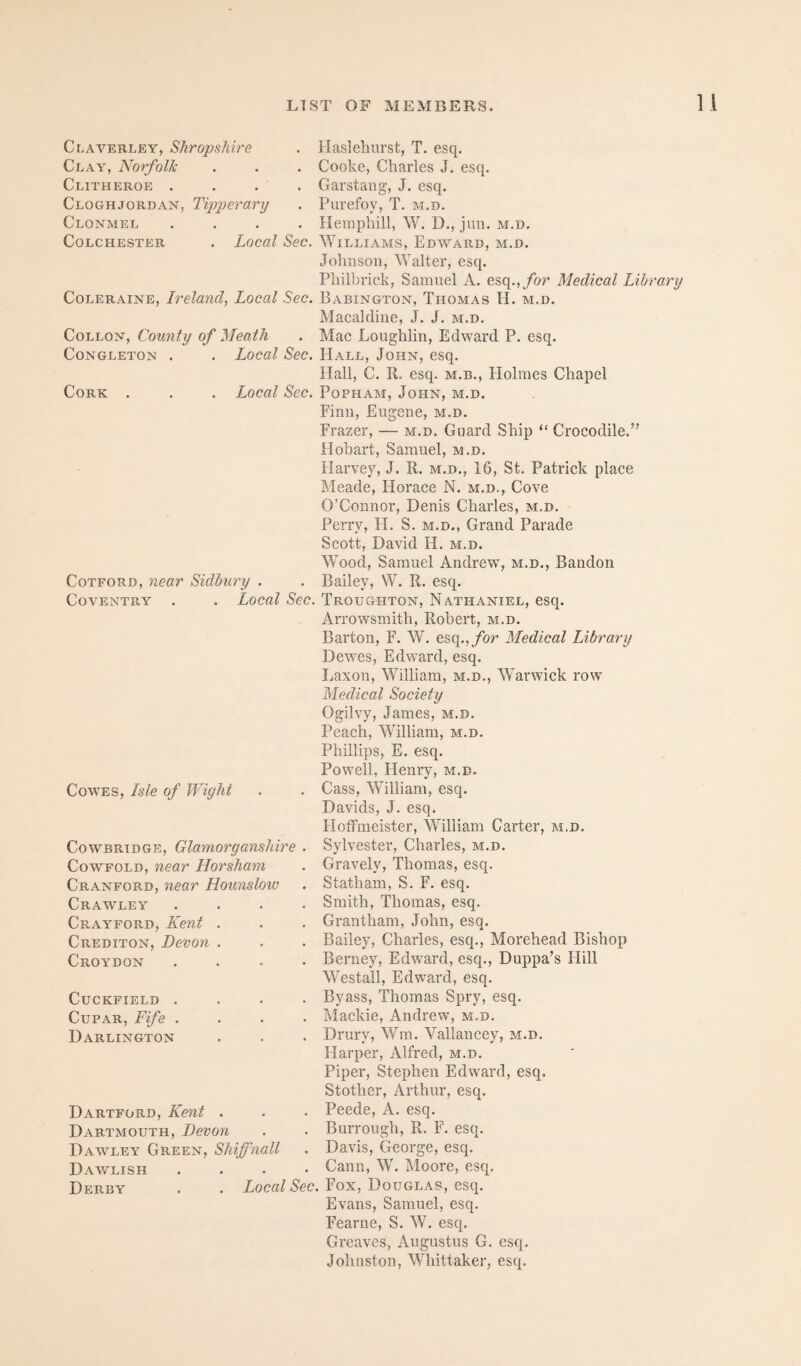 Claverley, Shropshire Clay, Norfolk Clitheroe .... Cloghjordan, Tipperarxj Clonmel .... Colchester . Local Sec. Coleraine, Ireland, Local Sec. CoLLON, County of Meath CoNGLETON . . Local Sec. Cork Local Sec. CoTFORD, near Sidiury . Coventry . . Local Sec. Cowes, Isle of Wight CowBRiDGE, Glamorganshire Cowfold, near Horsham Cranford, near Hounslow Crawley Crayford, Kent . Crediton, Devon . Croydon CUCKFIELD . Cupar, Fife . Darlington Dartford, Kent . Dartmouth, Devon Dawley Green, Shiffnall Dav/lish .... Derby . . Local Sec. Hasleliurst, T. esq. Cooke, Charles J. esq. Garstang, J. esq. Purefoy, T. m.d. Hemphill, W. D., juu. m.d. Williams, Edw'ard, m.d. Johnson, Walter, esq. Philbrick, Samuel A. esq.,/or Medical Library Babington, Thomas H. m.d. Macaldine, J. J. m.d. Mac Loughlin, Edward P. esq. Hall, John, esq. Hall, C. II. esq. m.b.. Holmes Chapel PoPHAM, John, m.d. Finn, Eugene, m.d. Frazer, — m.d. Guard Ship “ Crocodile.’’’ Hobart, Samuel, m.d. Harvey, J. R. m.d., 16, St. Patrick place Meade, Horace N. m.d., Cove O’Connor, Denis Charles, m.d. Perry, FI. S. m.d., Grand Parade Scott, David H. m.d. Wood, Samuel Andrew, m.d., Bandon Bailey, W. R. esq. Troughton, Nathaniel, esq. Arrowsmith, Robert, m.d. Barton, F. W. esq.,/or Medical Library Dewes, Edward, esq. Laxon, William, m.d,, Warwick row Medical Society Ogilvy, James, m.d. Peach, William, m.d. Phillips, E. esq. Powell, Henry, m.d. Cass, William, esq. Davids, J. esq. Hotfmeister, William Carter, m.d. Sylvester, Charles, m.d. Gravely, Thomas, esq. Statham, S. F. esq. Smith, Thomas, esq. Grantham, John, esq. Bailey, Charles, esq., Morehead Bishop Berney, Edward, esq., Duppa’s Flill Westall, Edward, esq. Byass, Thomas Spry, esq. Mackie, Andrew, m.d. Drury, Wm. Vallancey, m.d. Flarper, Alfred, m.d. Piper, Stephen Edward, esq. Stother, Arthur, esq. Peede, A. esq. Burrough, R. F. esq. Davis, George, esq. Cann, W. Moore, esq. Fox, Douglas, esq. Evans, Samuel, esq. Fearne, S. W. esq. Greaves, Augustus G. esq. Johnston, Whittaker, esq.