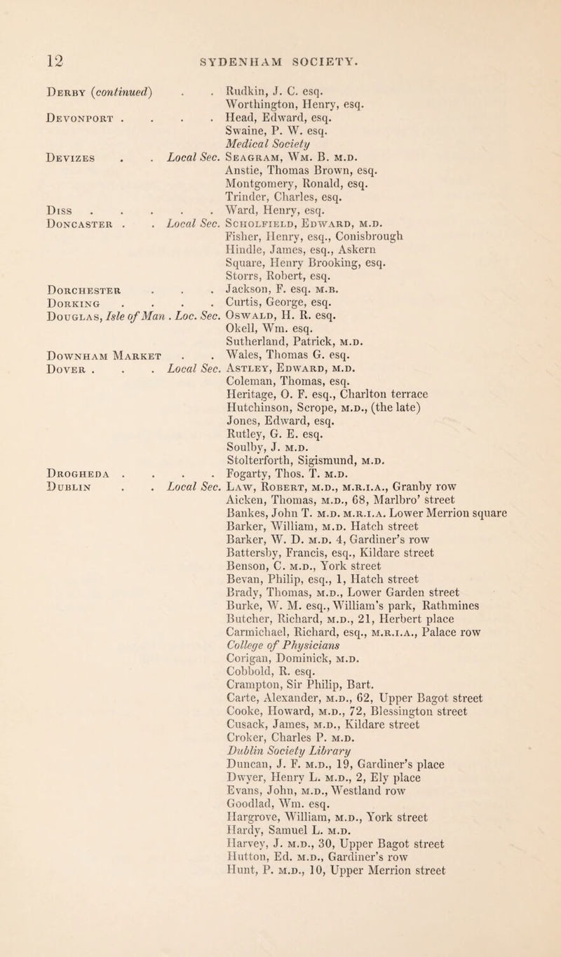 Derby {continued^ . Rudkin, J. C. esq. Worthington, Henry, esq. Devonport . . . Head, Edward, esq. Swaine, P. W. esq. Medical Society Devizes Local Sec. Seagram, Wm. B. m.d. Diss Doncaster . Anstie, Thomas Brown, esq. Montgomery, Ronald, esq. Trinder, Charles, esq. . Ward, Henry, esq. Local Sec. Scholfield, Edward, m.d. Fisher, Henry, esq., Conisbrough Hindle, James, esq., Askern Square, Henry Brooking, esq. Storrs, Robert, esq. Dorchester . Jackson, F. esq. m.b. Dorking .... Curtis, George, esq. Douglas, Isle of Man . Loc. Sec. Oswald, H. R. esq. Okell, Wra. esq. Sutherland, Patrick, m.d. Downham Market . . Wales, Thomas G. esq. Dover . . . Local Sec. Astlby, Edward, m.d. Drogheda . Dublin Coleman, Thomas, esq. Heritage, 0. F. esq., Charlton terrace Hutchinson, Scrope, m.d., (the late) Jones, Edward, esq. Rutley, G. E. esq. Soulbv, J. M.D. Stolterforth, Sigisraund, m.d. . . Fogarty, Thos. T. m.d. Local Sec. Law, Robert, m.d., m.r.i.a., Granby row Aicken, Thomas, m.d., 68, Marlbro’ street Bankes, John T. m.d. m.r.i.a. Lower Merrion square Barker, William, m.d. Hatch street Barker, W. D. m.d. 4, Gardiner’s row Battershy, Francis, esq., Kildare street Benson, C. m.d., York street Bevan, Philip, esq., 1, Hatch street Brady, Thomas, m.d., Lower Garden street Burke, W. M. esq., William’s park, Rathmines Butcher, Richard, m.d., 21, Herbert place Carmichael, Richard, esq., m.r.i.a., Palace row College of Physicians Corigan, Dominick, m.d. Cobbold, R. esq. Crampton, Sir Philip, Bart. Carte, Alexander, m.d., 62, Upper Bagot street Cooke, Howard, m.d., 72, Blessington street Cusack, James, m.d., Kildare street Croker, Charles P. m.d. Dublin Society Library Duncan, J. F. m.d., 19, Gardiner’s place Dwyer, Henry L. m.d., 2, Ely place Evans, John, m.d., Westland row Goodlad, Wm. esq. Hargrove, William, m.d., York street Hardv, Samuel L. m.d. Harvey, J. m.d., 30, Upper Bagot street Hutton, Ed. M.D., Gardiner’s row Hunt, P. M.D., 10, Upper Merrion street