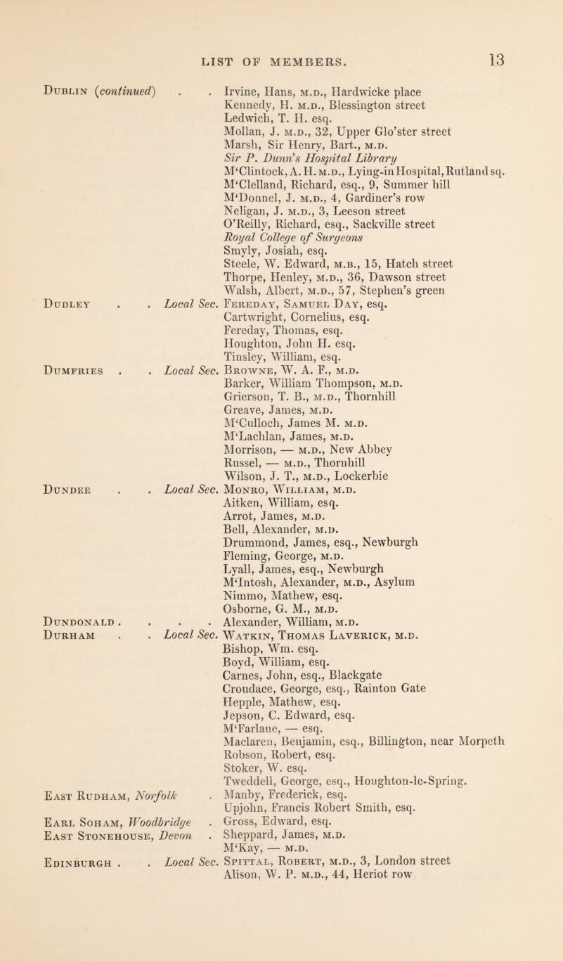 Dublin {continued) . . Irvine, Hans, m.d., Hardwicke place Dudley Kennedy, H. m.d., Blessington street Ledwich, T. H. esq. Mollan, J. M.D., 32, Upper Glo’ster street Marsh, Sir Henry, Bart., m.d. Sir P. Dunn’s Hospital Library M'Clintock, A. H.m.d., Lying-in Hospital, Rutland sq. McClelland, Richard, esq., 9, Summer hill McDonnel, J. m.d., 4, Gardiner’s row Neligan, J. m.d., 3, Leeson street O’Reilly, Richard, esq., Sackville street Royal College of Surgeons Smyly, Josiah, esq. Steele, W. Edward, m.b., 15, Hatch street Thorpe, Henley, m.d., 36, Dawson street Walsh, Albert, m.d., 57, Stephen’s green . Local Sec. Fereday, Samuel Day, esq. Cartwright, Cornelius, esq. Fereday, Thomas, esq. Dumfries Houghton, John H. esq. Tinsley, William, esq. . Local Sec. Browne, W. A. F., m.d. Barker, William Thompson, m.d. Grierson, T. B., m.d., Thornhill Greave, James, m.d. M'Culloch, James M. m.d. Dundee M‘Lachlan, James, m.d. Morrison, — m.d.. New Abbey Russel, — M.D., Thornhill Wilson, J. T., M.D., Lockerbie . Local Sec. Monro, William, m.d. Aitken, William, esq. Arrot, James, m.d. Bell, Alexander, m.d. Drummond, James, esq., Newburgh Fleming, George, m.d. Lyall, James, esq., Newburgh M‘Intosh, Alexander, m.d., Asylum Nimmo, Mathew, esq. Oshorne, G. M., m.d. Dundonald . Durham . . . Alexander, William, m.d. . Local Sec. Watkin, Thomas Laverick, m.d. Bishop, Wm. esq. Boyd, William, esq. Carnes, John, esq., Blackgate Croudace, George, esq., Rainton Gate Hepple, Mathew, esq. Jepson, C. Edward, esq. M‘Farlane, — esq. Maclaren, Benjamin, esq., Billington, near Morpeth Robson, Robert, esq. Stoker, W. esq. Tweddell, George, esq., Houghton-le-Spring. East Rudham, Norfolk . Manby, Frederick, esq. Upjobn, Francis Robert Smith, esq. Earl Soham, Woodbridge . Gross, Edvrard, esq. East Stonehouse, Devon . Sheppard, James, m.d. M‘Kay, — m.d. Edinburgh . . Local Sec. Spittal, Robert, m.d., 3, London street Alison, W. P. M.D., 44, Heriot row