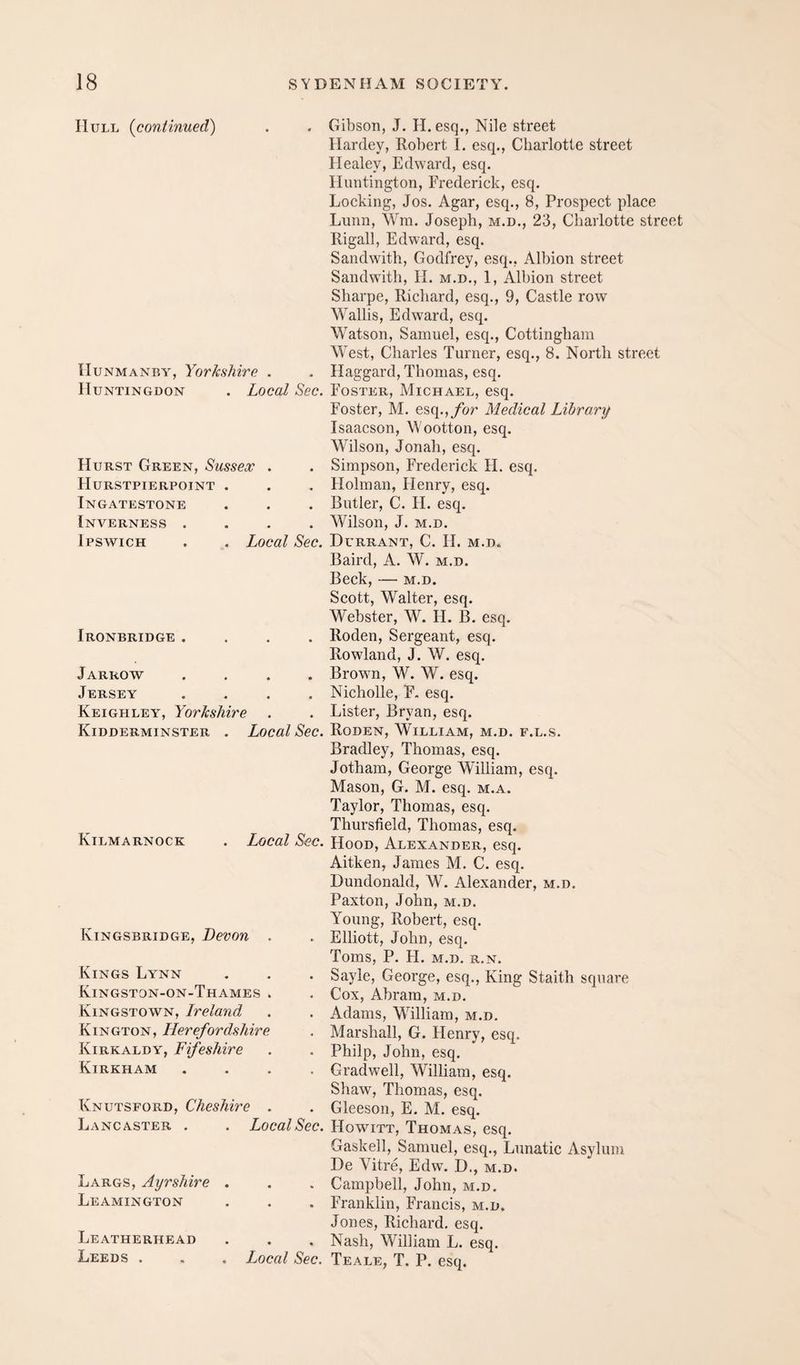 Hull {continued) lIuNMANBY, Yorkshire . Huntingdon . Local Sec. Hurst Green, Sussex . Hurstpierpoint . Ingatestone Inverness .... Ipswich . . Local Sec. Ironbridge .... Jarrow .... Jersey .... Keighley, Yorkshire Kidderminster . Local Sec. Kilmarnock . Local Sec. Kingsbridge, Devon . Kings Lynn Kingston-on-Thames . Kingstown, Ireland Kington, Herefordshire Kirkaldy, FifesMre Kirkham Knutsford, Cheshire . Lancaster . . Local Sec. Largs, Ayrshire Leamington Leatherhead Leeds . . Local Sec. Gibson, J. H.esq., Nile street Hardey, Robert I. esq., Charlotte street Healey, Edward, esq. Huntington, Frederick, esq. Locking, Jos. Agar, esq., 8, Prospect place Lunn, Wra. Joseph, m.d., 23, Charlotte street Kigali, Edward, esq. Sandwith, Godfrey, esq., Albion street Sandwith, H. m.d., 1, Albion street Sharpe, Richard, esq., 9, Castle row Wallis, Edward, esq. Watson, Samuel, esq., Cottingbam West, Charles Turner, esq., 8. North street Haggard, Thomas, esq. Foster, Michael, esq. Foster, M. esq.,/hr Medical Library Isaacson, Wootton, esq. Wilson, Jonah, esq. Simpson, Frederick H. esq. Holman, Henry, esq. Butler, C. H. esq. Wilson, J. M.D. DuRRANT, C. IL M.D. Baird, A. W. m.d. Beck, — m.d. Scott, Walter, esq. Webster, W. H. B. esq. Roden, Sergeant, esq. Rowland, J. W. esq. Brown, W. W. esq. Nicholle, F. esq. Lister, Bryan, esq. Roden, William, m.d. f.l.s. Bradley, Thomas, esq. Jotham, George William, esq. Mason, G. M. esq. m.a. Taylor, Thomas, esq. Thursfield, Thomas, esq. Hood, Alexander, esq. Aitken, James M. C. esq. Dundonald, W. Alexander, m.d. Paxton, John, m.d. Young, Robert, esq. Elliott, John, esq. Toms, P. H. M.D. R.N. Sayle, George, esq.. King Staith square Cox, Abram, m.d. Adams, William, m.d. Marshall, G. Henry, esq. Philp, John, esq, Gradwell, William, esq. Shaw, Thomas, esq. Gleeson, E, M. esq. Howitt, Thomas, esq. Gaskell, Samuel, esq.. Lunatic Asylum De Vitre, Edw. D., m.d. Campbell, John, m.d, Franklin, Francis, m.d. Jones, Richard, esq. Nash, William L. esq. Teale, T. P. esq.