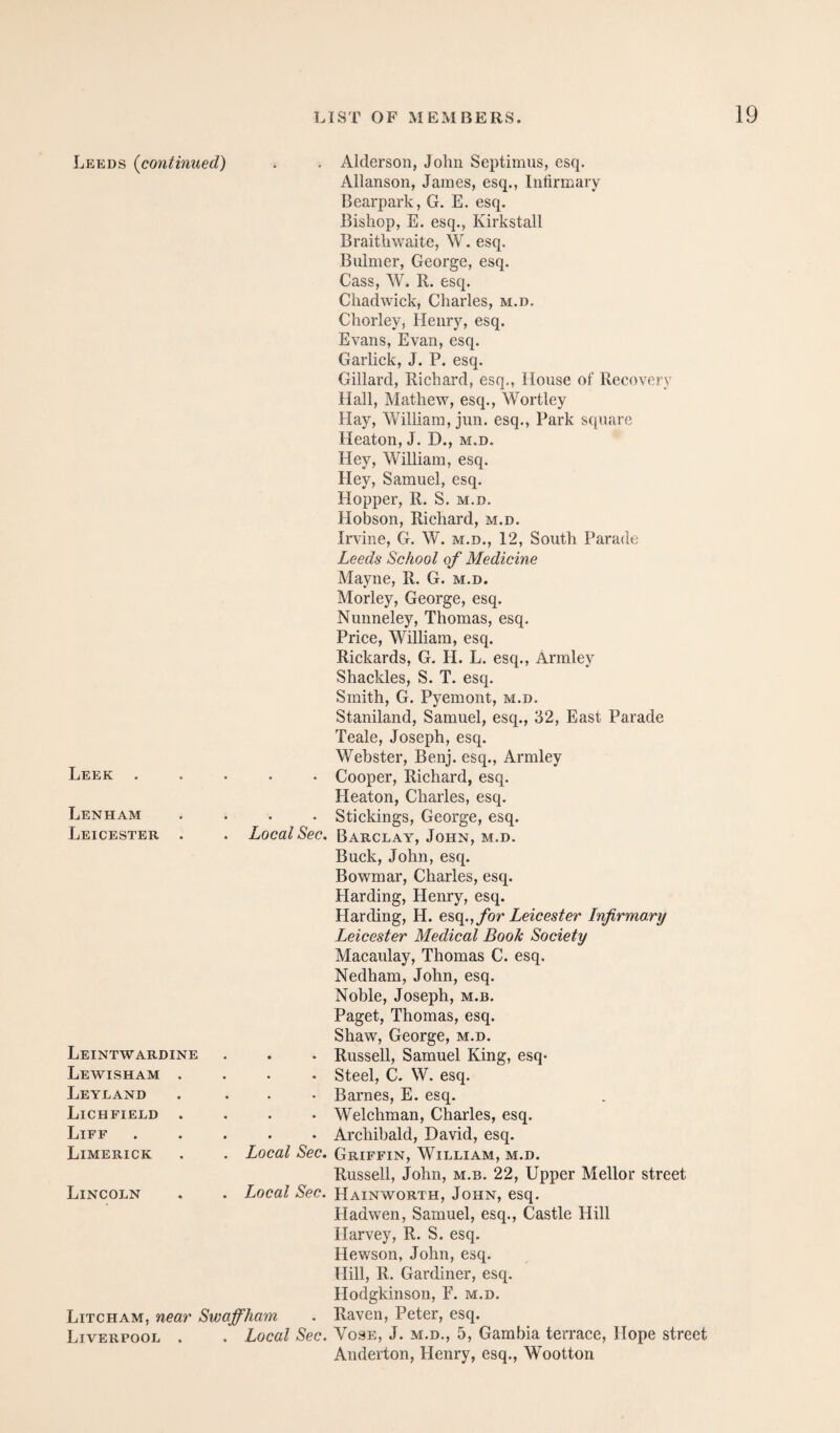 Leeds {continued) . . Alderson, John Septimus, esq. Allanson, James, esq.. Infirmary Bearpark, G. E. esq. Bishop, E. esq., Kirkstall BraitliM^aite, W. esq. Biilmer, George, esq. Cass, W. R. esq. Chadwiek, Charles, m.d. Chorley, Henry, esq. Evans, Evan, esq. Garlick, J. P. esq. Gillard, Richard, esq., House of Recovery Hall, Mathew, esq., Wortley Hay, William, jun. esq., Park square Heaton, J. D., m.d. Hey, William, esq. Hey, Samuel, esq. Hopper, R. S. m.d. Hobson, Richard, m.d. Irvine, G. W. m.d., 12, South Parade Leeds School of Medicine Mayne, R. G. m.d. Morley, George, esq. Nunneley, Thomas, esq. Price, William, esq. Rickards, G. H. L. esq., Armley Shackles, S. T. esq. Smith, G. Pyemont, m.d. Staniland, Samuel, esq., 32, East Parade Teale, Joseph, esq. Webster, Benj. esq., Armley • • • Cooper, Richard, esq. Heaton, Charles, esq. • • • Stickings, George, esq. . Local Sec. Barclay, John, m.d. Buck, John, esq. Bowmar, Charles, esq. Harding, Henry, esq. Harding, H. for Leicester Infirmary Leicester Medical Book Society Macaulay, Thomas C. esq. Nedham, John, esq. Noble, Joseph, m.b. Paget, Thomas, esq. Shaw, George, m.d. • Russell, Samuel King, esq* • Steel, C. W. esq. • • • Barnes, E. esq. • Welchman, Charles, esq. • • • Archibald, David, esq. . Local Sec. Griffin, William, m.d. Russell, John, m.b. 22, Upper Mellor street . Local Sec. Hainworth, John, esq. Hadwen, Samuel, esq., Castle Hill Harvey, R. S. esq. Hewson, John, esq. Hill, R. Gardiner, esq. Hodgkinson, F. m.d. Litcham, near Swaffham . Raven, Peter, esq. Liverpool . . Local Sec. Vose, J. m.d., 5, Gambia terrace, Hope street Anderton, Henry, esq., Wootton LEEK . Lenham Leicester Leintwardine Lewisham Leyland Lichfield Life Limerick Lincoln